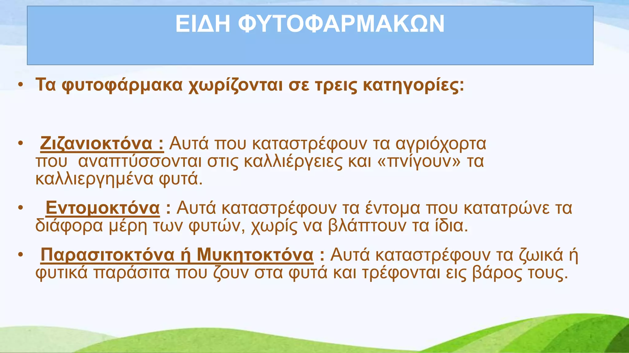 ΔΗΓΖ ΦΤΣΟΦΑΡΜΑΚΧΝ
• Σα θπηνθάξκαθα ρσξίδνληαη ζε ηξεηο θαηεγνξίεο:
• Εηδαληνθηόλα : Απηά πνπ θαηαζηξέθνπλ ηα αγξηόρνξηα
πνπ αλαπηύζζνληαη ζηηο θαιιηέξγεηεο θαη «πλίγνπλ» ηα
θαιιηεξγεκέλα θπηά.
• Δληνκνθηόλα : Απηά θαηαζηξέθνπλ ηα έληνκα πνπ θαηαηξώλε ηα
δηάθνξα κέξε ησλ θπηώλ, ρσξίο λα βιάπηνπλ ηα ίδηα.
• Παξαζηηνθηόλα ή Μπθεηνθηόλα : Απηά θαηαζηξέθνπλ ηα δσηθά ή
θπηηθά παξάζηηα πνπ δνπλ ζηα θπηά θαη ηξέθνληαη εηο βάξνο ηνπο.
 