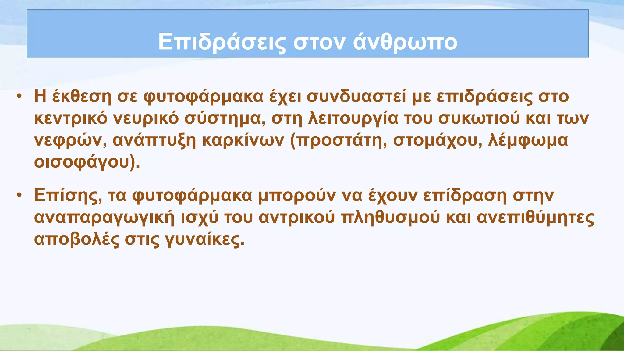 Δπηδξάζεηο ζηνλ άλζξσπν
• Ζ έθζεζε ζε θπηνθάξκαθα έρεη ζπλδπαζηεί κε επηδξάζεηο ζην
θεληξηθό λεπξηθό ζύζηεκα, ζηε ιεηηνπξγία ηνπ ζπθσηηνύ θαη ησλ
λεθξώλ, αλάπηπμε θαξθίλσλ (πξνζηάηε, ζηνκάρνπ, ιέκθσκα
νηζνθάγνπ).
• Δπίζεο, ηα θπηνθάξκαθα κπνξνύλ λα έρνπλ επίδξαζε ζηελ
αλαπαξαγσγηθή ηζρύ ηνπ αληξηθνύ πιεζπζκνύ θαη αλεπηζύκεηεο
απνβνιέο ζηηο γπλαίθεο.
 