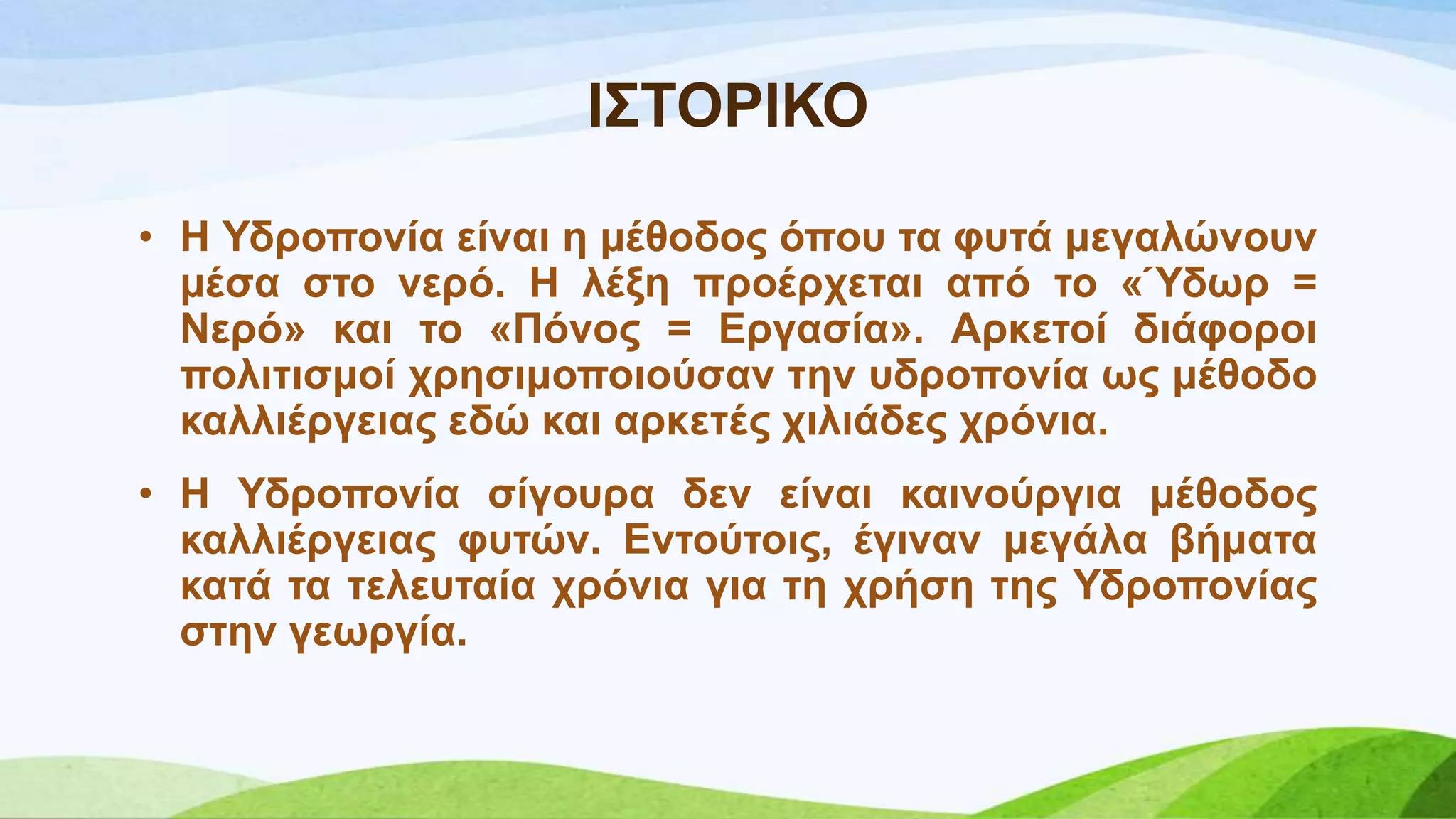 Η΢ΣΟΡΗΚΟ
• Ζ Τδξνπνλία είλαη ε κέζνδνο όπνπ ηα θπηά κεγαιώλνπλ
κέζα ζην λεξό. Ζ ιέμε πξνέξρεηαη από ην «Ύδσξ =
Νεξό» θαη ην «Πόλνο = Δξγαζία». Αξθεηνί δηάθνξνη
πνιηηηζκνί ρξεζηκνπνηνύζαλ ηελ πδξνπνλία σο κέζνδν
θαιιηέξγεηαο εδώ θαη αξθεηέο ρηιηάδεο ρξόληα.
• Ζ Τδξνπνλία ζίγνπξα δελ είλαη θαηλνύξγηα κέζνδνο
θαιιηέξγεηαο θπηώλ. Δληνύηνηο, έγηλαλ κεγάια βήκαηα
θαηά ηα ηειεπηαία ρξόληα γηα ηε ρξήζε ηεο Τδξνπνλίαο
ζηελ γεσξγία.
 