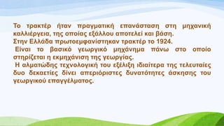 Σν ηξαθηέξ ήηαλ πξαγκαηηθή επαλάζηαζε ζηε κεραληθή
θαιιηέξγεηα, ηεο νπνίαο εμάιινπ απνηειεί θαη βάζε.
΢ηελ Διιάδα πξσηνεκθαλίζηεθαλ ηξαθηέξ ην 1924.
Δίλαη ην βαζηθό γεσξγηθό κεράλεκα πάλσ ζην νπνίν
ζηεξίδεηαη ε εθκεράληζε ηεο γεσξγίαο.
Ζ αικαηώδεο ηερλνινγηθή ηνπ εμέιημε ηδηαίηεξα ηεο ηειεπηαίεο
δπν δεθαεηίεο δίλεη απεξηόξηζηεο δπλαηόηεηεο άζθεζεο ηνπ
γεσξγηθνύ επαγγέικαηνο.
 