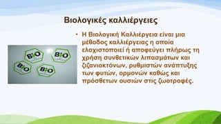 • Ζ Βηνινγηθή Καιιηέξγεηα είλαη κηα
κέζνδνο θαιιηέξγεηαο ε νπνία
ειαρηζηνπνηεί ή απνθεύγεη πιήξσο ηε
ρξήζε ζπλζεηηθώλ ιηπαζκάησλ θαη
δηδαληνθηόλσλ, ξπζκηζηώλ αλάπηπμεο
ησλ θπηώλ, νξκνλώλ θαζώο θαη
πξόζζεησλ νπζηώλ ζηηο δσνηξνθέο.
Βηνινγηθέο θαιιηέξγεηεο
 