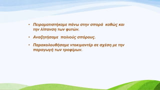 • Πεηξακαηηζηήθακε πάλω ζηελ ζπνξά θαζώο θαη
ηελ ιίπαλζε ηωλ θπηώλ.
• Αλαδεηήζακε παιηνύο ζπόξνπο.
• Παξαθνινπζήζακε ληνθηκαληέξ ζε ζρέζε κε ηελ
παξαγωγή ηωλ ηξνθίκωλ.
 