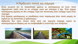 Η Άξδεπζε παιηά θαη ζήκεξα
Δίλαη γλσζηό όηη ηα παιαηόηεξα ρξόληα νη θαιιηέξγεηεο ζε έλαλ ηόπν
εμαξηηόληαλ πνιύ από ην αλ ππήξρε λεξό γηα πόηηζκα ή όρη. Έηζη είρακε
θαιιηέξγεηεο μεξηθέο αλ δελ ππήξρε λεξό θαη πνηηζηηθέο όηαλ ππήξρε λεξό ζηελ
πεξηνρή.
΢ηηο μεξηθέο θαιιηέξγεηεο νη απνδόζεηο ζηελ παξαγσγή ήηαλ πνιύ κηθξέο ζε
ζρέζε κε ηηο πνηηζηηθέο ή αξδεύζηκεο.
Άξδεπζε δελ είλαη ηίπνηε άιιν από ηελ ηερλεηή παξνρή λεξνύ ζε
θαιιηεξγνύκελν έδαθνο γηα λα ππνβνεζεζεί ε αλάπηπμε ησλ ζπαξηώλ.
 