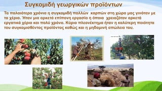 ΢πγθνκηδή γεσξγηθώλ πξντόλησλ
Σα παιαηόηεξα ρξόληα ε ζπγθνκηδή πνιιώλ θαξπώλ ζηε ρώξα καο γηλόηαλ κε
ηα ρέξηα. Ήηαλ κηα αξθεηά επίπνλε εξγαζία ε όπνηα ρξεηαδόηαλ αξθεηά
εξγαηηθά ρέξηα θαη πνιύ ρξόλν. Κύξην πιενλέθηεκα ήηαλ ε θαιύηεξε πνηόηεηα
ηνπ ζπγθνκηζζέληνο πξντόληνο θαζώο θαη ε κεδακηλή απώιεηα ηνπ.
 