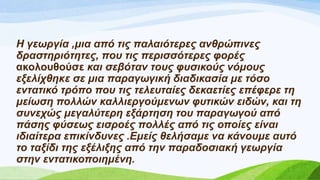 Η γεωξγία ,κηα από ηηο παιαηόηεξεο αλζξώπηλεο
δξαζηεξηόηεηεο, πνπ ηηο πεξηζζόηεξεο θνξέο
αθνινπζνύζε θαη ζεβόηαλ ηνπο θπζηθνύο λόκνπο
εμειίρζεθε ζε κηα παξαγωγηθή δηαδηθαζία κε ηόζν
εληαηηθό ηξόπν πνπ ηηο ηειεπηαίεο δεθαεηίεο επέθεξε ηε
κείωζε πνιιώλ θαιιηεξγνύκελωλ θπηηθώλ εηδώλ, θαη ηε
ζπλερώο κεγαιύηεξε εμάξηεζε ηνπ παξαγωγνύ από
πάζεο θύζεωο εηζξνέο πνιιέο από ηηο νπνίεο είλαη
ηδηαίηεξα επηθίλδπλεο .Εκείο ζειήζακε λα θάλνπκε απηό
ην ηαμίδη ηεο εμέιημεο από ηελ παξαδνζηαθή γεωξγία
ζηελ εληαηηθνπνηεκέλε.
 