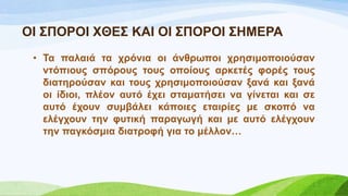 ΟΗ ΢ΠΟΡΟΗ ΥΘΔ΢ ΚΑΗ ΟΗ ΢ΠΟΡΟΗ ΢ΖΜΔΡΑ
• Σα παιαηά ηα ρξόληα νη άλζξσπνη ρξεζηκνπνηνύζαλ
ληόπηνπο ζπόξνπο ηνπο νπνίνπο αξθεηέο θνξέο ηνπο
δηαηεξνύζαλ θαη ηνπο ρξεζηκνπνηνύζαλ μαλά θαη μαλά
νη ίδηνη, πιένλ απηό έρεη ζηακαηήζεη λα γίλεηαη θαη ζε
απηό έρνπλ ζπκβάιεη θάπνηεο εηαηξίεο κε ζθνπό λα
ειέγρνπλ ηελ θπηηθή παξαγσγή θαη κε απηό ειέγρνπλ
ηελ παγθόζκηα δηαηξνθή γηα ην κέιινλ…
 