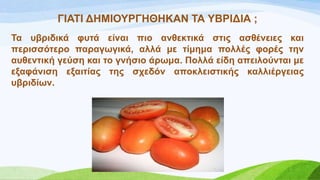 ΓΗΑΣΗ ΓΖΜΗΟΤΡΓΖΘΖΚΑΝ ΣΑ ΤΒΡΗΓΗΑ ;
Σα πβξηδηθά θπηά είλαη πην αλζεθηηθά ζηηο αζζέλεηεο θαη
πεξηζζόηεξν παξαγσγηθά, αιιά κε ηίκεκα πνιιέο θνξέο ηελ
απζεληηθή γεύζε θαη ην γλήζην άξσκα. Πνιιά είδε απεηινύληαη κε
εμαθάληζε εμαηηίαο ηεο ζρεδόλ απνθιεηζηηθήο θαιιηέξγεηαο
πβξηδίσλ.
 