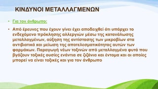 ΚΗΝΓΤΝΟΗ ΜΔΣΑΛΛΑΓΜΔΝΧΝ
• Γηα ηνλ άλζξσπν:
• Από έξεπλεο πνπ έρνπλ γίλεη έρεη απνδεηρζεί όηη ππάξρεη ην
ελδερόκελν πξόθιεζεο αιιεξγηώλ κέζσ ηεο θαηαλάισζεο
κεηαιιαγκέλσλ, αύμεζε ηεο αληίζηαζεο ησλ κηθξνβίσλ ζηα
αληηβηνηηθά θαη κείσζε ηεο απνηειεζκαηηθόηεηαο απηώλ ησλ
θαξκάθσλ. Παξαγσγή λέσλ ηνμηλώλ από κεηαιιαγκέλα θπηά πνπ
βγάδνπλ ηνμηθέο νπζίεο ελάληηα ζε δηδάληα θαη έληνκα θαη νη νπνίεο
κπνξεί λα είλαη ηνμηθέο θαη γηα ηνλ άλζξσπν
 