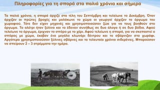 Πιεξνθνξίεο γηα ηε ζπνξά ζηα παιηά ρξόληα θαη ζήκεξα
Σα παιηά ρξόληα, ε ζπνξά άξρηδε ζηα ηέιε ηνπ ΢επηέκβξε θαη ηειείσλε ην Γεθέκβξε. Όηαλ
άξρηδαλ νη πξώηεο βξνρέο θαη καιάθσλε ην ρώκα νη γεσξγνί άξρηδαλ ην όξγσκα ηνπ
ρσξαθηνύ. Σόηε δελ είραλ κεραλέο θαη ρξεζηκνπνηνύζαλ δώα γηα λα ηνπο βνεζνύλ ζην
όξγσκα. Σν αιέηξη ήηαλ μύιηλν θαη ην έδελαλ ζπλήζσο ζε δπν άινγα ή ζε δπν βόδηα. Αθνύ
ηειείσλε ην όξγσκα, έξηρλαλ ην ζπόξν κε ην ρέξη. Αθνύ ηειείσλε ε ζπνξά, γηα λα ζθεπαζηεί ν
ζπόξνο κε ρώκα, έθνβαλ έλα κεγάιν θισλάξη δέληξνπ θαη ην ζβάξληδαλ ζην ρσξάθη.
Αξγόηεξα ρξεζηκνπνηνύζαλ μύιηλεο ζβάξλεο θαη ηα ηειεπηαία ρξόληα ζηδεξέληεο. Μπνξνύζαλ
λα ζπείξνπλ 2 – 3 ζηξέκκαηα ηελ εκέξα.
 