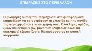 ΔΠΗΓΡΑ΢ΔΗ΢ ΢ΣΟ ΠΔΡΗΒΑΛΛΟΝ
• Οη βιαβεξέο νπζίεο πνπ πεξηέρνληαη ζηα θπηνθάξκαθα
επεξεάδνπλ θαη θαηαζηξέθνπλ ηε ρισξίδα θαη ηελ παλίδα
ηεο πεξηνρήο όπνπ γίλεηαη ρξήζε ηνπο. Οιόθιεξεο νκάδεο
δώσλ θαη εληόκσλ (όρη κόλν ησλ βιαβεξώλ αιιά θαη
σθέιηκσλ) εμαθαλίδνληαη δηαηαξάζζνληαο ηε θπζηθή
ηζνξξνπία.
 