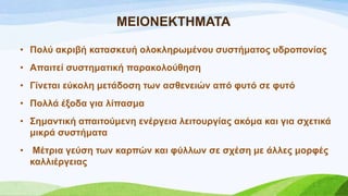 ΜΔΗΟΝΔΚΣΖΜΑΣΑ
• Πνιύ αθξηβή θαηαζθεπή νινθιεξσκέλνπ ζπζηήκαηνο πδξνπνλίαο
• Απαηηεί ζπζηεκαηηθή παξαθνινύζεζε
• Γίλεηαη εύθνιε κεηάδνζε ησλ αζζελεηώλ από θπηό ζε θπηό
• Πνιιά έμνδα γηα ιίπαζκα
• ΢εκαληηθή απαηηνύκελε ελέξγεηα ιεηηνπξγίαο αθόκα θαη γηα ζρεηηθά
κηθξά ζπζηήκαηα
• Μέηξηα γεύζε ησλ θαξπώλ θαη θύιισλ ζε ζρέζε κε άιιεο κνξθέο
θαιιηέξγεηαο
 