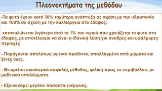 Πλεομεκτήματα της μεθόδου
-Σα θπηά έρνπλ θαηά 30% ηαρύηεξε αλάπηπμε ζε ζρέζε κε ηελ πδξνπνλία
θαη 100% ζε ζρέζε κε ηελ θαιιηέξγεηα ζην έδαθνο.
θαηαλαιώλεηαη ιηγόηεξν από ην 1% ηνπ λεξνύ πνπ ρξεηάδεηαη ην θπηό ζην
έδαθνο, κε απνηέιεζκα λα είλαη ε ηδαληθή ιύζε γηα άλπδξεο θαη πθάικπξεο
πεξηνρέο
- Παξάγνληαη απνιύησο πγηεηλά πξντόληα, απαιιαγκέλα από ρώκαηα θαη
μέλεο ύιεο.
- Θεσξείηαη νηθνινγηθά αζθαιήο κέζνδνο, θηιηθή πξνο ην πεξηβάιινλ, κε
κεδεληθά ππνιείκκαηα.
- Δμνηθνλνκεί κεγάια πνζνζηά ελέξγεηαο.
 