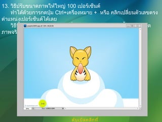 13. วิธีปรับขนาดภาพให้ใหญ่ 100 เปอร์เซ็นต์
ทำาได้ด้วยการกดปุ่ม Ctrl+เครื่องหมาย + หรือ คลิกเปลี่ยนตัวเลขตรง
ตำาแหน่งเปอร์เซ็นต์ได้เลย
วิธีนี้เป็นวิธีขยายขนาดภาพที่แสดงผลบนหน้าจอเท่านั้น แต่ขนาด
ภาพจริงๆจะยังคงเดิม
ดับเบิลคลิกที่
 