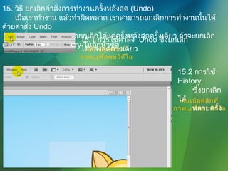 15. วิธี ยกเลิกคำาสั่งการทำางานครั้งหลังสุด (Undo)
เมื่อเราทำางาน แล้วทำาผิดพลาด เราสามารถยกเลิกการทำางานนั้นได้
ด้วยคำาสั่ง Undo
คำาสั่ง Undo สามารถยกเลิกได้แค่ครั้งหลังสุดครั้งเดียว ถ้าจะยกเลิก
ครั้งก่อนๆ ต้องใช้ History ในอีกหัวข้อ
ดับเบิลคลิกที่
ภาพ..เพื่อชมวิดีโอ
15.1 การใช้คำาสั่ง Undo ซึ่งยกเลิก
ได้หลังสุดครั้งเดียว
ดับเบิลคลิกที่
ภาพ..เพื่อชมวิดีโอ
15.2 การใช้
History
ซึ่งยกเลิก
ได้
หลายครั้ง
 