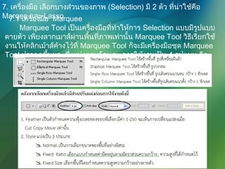 7. เครื่องมือ เลือกบางส่วนของภาพ (Selection) มี 2 ตัว ที่น่าใช้คือ
Marqee และ Lasso7.1 เครื่องมือ Marquee
Marquee Tool เป็นเครื่องมือที่ทำาให้การ Selection แบบมีรูปแบบ
ตายตัว เพียงลากเมาส์ผ่านพื้นที่ภาพเท่านั้น Marquee Tool วิธีเรียกใช้
งานให้คลิกเม้าส์ค้างไว้ที่ Marquee Tool ก็จะมีเครื่องมือชุด Marquee
Tool ปรากฏขึ้นมา ซึ่งแบ่งตามลักษณะการใช้งานเป็น 4 รูปแบบ คือ
 