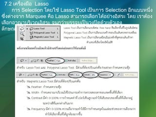 7.2 เครื่องมือ Lasso
การ Selection โดยใช้ Lasso Tool เป็นการ Selection อีกแบบหนึ่ง
ซึ่งต่างจาก Marquee คือ Lasso สามารถเลือกได้อย่างอิสระ โดย เราต้อง
เลือกอาณาบริเวณอิสระ จนกว่าบรรจบเป็นวงปิดด้วยตัวเอง
ลักษณะของ Lasso แบบต่างๆ
 