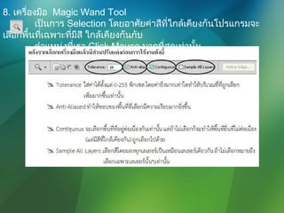 8. เครื่องมือ Magic Wand Tool
เป็นการ Selection โดยอาศัยค่าสีที่ใกล้เคียงกันโปรแกรมจะ
เลือกพื้นที่เฉพาะที่มีสี ใกล้เคียงกันกับ
ตำาแหน่งที่เรา Click Mouse มากที่สุดเท่านั้น
 