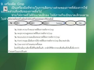 9. เครื่องมือ Crop
เป็นเครื่องมือที่ช่วยในการเลือกบางส่วนของภาพที่ต้องการใช้
และตัดส่วนที่เหลือของภาพทิ้งไป
ช่วยให้ภาพที่ได้มีขนาดเล็กลง ไฟล์ภาพก็จะมีขนาดเล็กลงตาม
ไปด้วย
 