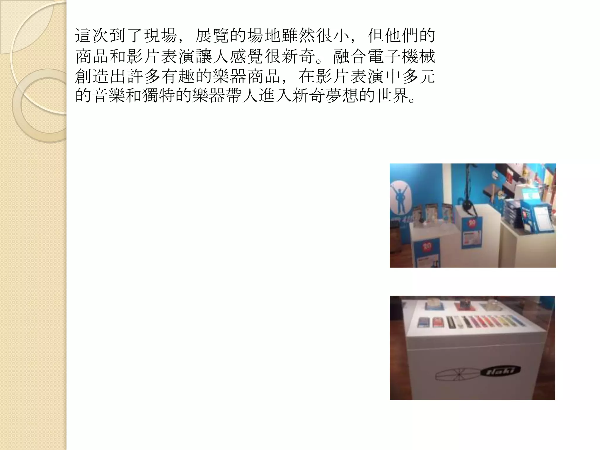這次到了現場，展覽的場地雖然很小，但他們的
商品和影片表演讓人感覺很新奇。融合電子機械
創造出許多有趣的樂器商品，在影片表演中多元
的音樂和獨特的樂器帶人進入新奇夢想的世界。
 