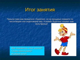 Итог занятияИтог занятия
Пришла пора нам прощаться с Буратино, но на прощанье подарите поПришла пора нам прощаться с Буратино, но на прощанье подарите по
чистоговорке или скороговорке ему. А взамен Буратино покажет вамчистоговорке или скороговорке ему. А взамен Буратино покажет вам
мультфильм!мультфильм!
Вам понравилось наше занятие?Вам понравилось наше занятие?
Готовы идти в школу?Готовы идти в школу?
В добрый путь!!!В добрый путь!!!
 