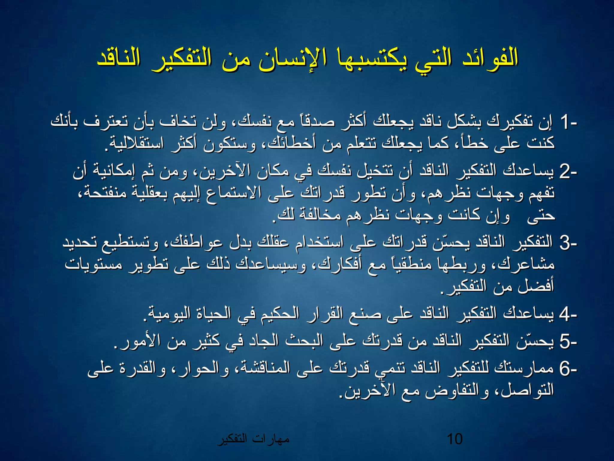 ‫التفكير‬ ‫مهارات‬ 10
‫الناقد‬ ‫التفكير‬ ‫من‬ ‫النسان‬ ‫يكتسبها‬ ‫التي‬ ‫الفوائد‬‫الناقد‬ ‫التفكير‬ ‫من‬ ‫النسان‬ ‫يكتسبها‬ ‫التي‬ ‫الفوائد‬
--11‫بأنك‬ ‫تعترف‬ ‫بأن‬ ‫تخاف‬ ‫ولن‬ ،‫نفسك‬ ‫مع‬ ‫ا‬ً ‫صدق‬ ‫أكثر‬ ‫يجعلك‬ ‫ناقد‬ ‫بشكل‬ ‫تفكيرك‬ ‫إن‬‫بأنك‬ ‫تعترف‬ ‫بأن‬ ‫تخاف‬ ‫ولن‬ ،‫نفسك‬ ‫مع‬ ‫ا‬ً ‫صدق‬ ‫أكثر‬ ‫يجعلك‬ ‫ناقد‬ ‫بشكل‬ ‫تفكيرك‬ ‫إن‬
.‫استقللية‬ ‫أكثر‬ ‫وستكون‬ ،‫أخطائك‬ ‫من‬ ‫تتعلم‬ ‫يجعلك‬ ‫كما‬ ،‫خطأ‬ ‫على‬ ‫كنت‬.‫استقللية‬ ‫أكثر‬ ‫وستكون‬ ،‫أخطائك‬ ‫من‬ ‫تتعلم‬ ‫يجعلك‬ ‫كما‬ ،‫خطأ‬ ‫على‬ ‫كنت‬
--22‫أن‬ ‫إمكانية‬ ‫ثم‬ ‫ومن‬ ،‫الخرين‬ ‫مكان‬ ‫في‬ ‫نفسك‬ ‫تتخيل‬ ‫أن‬ ‫الناقد‬ ‫التفكير‬ ‫يساعدك‬‫أن‬ ‫إمكانية‬ ‫ثم‬ ‫ومن‬ ،‫الخرين‬ ‫مكان‬ ‫في‬ ‫نفسك‬ ‫تتخيل‬ ‫أن‬ ‫الناقد‬ ‫التفكير‬ ‫يساعدك‬
،‫منفتحة‬ ‫بعقلية‬ ‫إليهم‬ ‫االستماع‬ ‫على‬ ‫قدراتك‬ ‫تطور‬ ‫وأن‬ ،‫نظرهم‬ ‫وجهات‬ ‫تفهم‬،‫منفتحة‬ ‫بعقلية‬ ‫إليهم‬ ‫االستماع‬ ‫على‬ ‫قدراتك‬ ‫تطور‬ ‫وأن‬ ،‫نظرهم‬ ‫وجهات‬ ‫تفهم‬
‫حتى‬‫حتى‬.‫لك‬ ‫مخالفة‬ ‫نظرهم‬ ‫وجهات‬ ‫كانت‬ ‫وإن‬.‫لك‬ ‫مخالفة‬ ‫نظرهم‬ ‫وجهات‬ ‫كانت‬ ‫وإن‬
--33‫تحديد‬ ‫وتستطيع‬ ،‫عواطفك‬ ‫بدل‬ ‫عقلك‬ ‫استخدام‬ ‫على‬ ‫قدراتك‬ ‫سن‬ّ‫ا‬ ‫يح‬ ‫الناقد‬ ‫التفكير‬‫تحديد‬ ‫وتستطيع‬ ،‫عواطفك‬ ‫بدل‬ ‫عقلك‬ ‫استخدام‬ ‫على‬ ‫قدراتك‬ ‫سن‬ّ‫ا‬ ‫يح‬ ‫الناقد‬ ‫التفكير‬
‫مستويات‬ ‫تطوير‬ ‫على‬ ‫ذلك‬ ‫وسيساعدك‬ ،‫أفكارك‬ ‫مع‬ ‫ا‬ً ‫منطقي‬ ‫وربطها‬ ،‫مشاعرك‬‫مستويات‬ ‫تطوير‬ ‫على‬ ‫ذلك‬ ‫وسيساعدك‬ ،‫أفكارك‬ ‫مع‬ ‫ا‬ً ‫منطقي‬ ‫وربطها‬ ،‫مشاعرك‬
.‫التفكير‬ ‫من‬ ‫أفضل‬.‫التفكير‬ ‫من‬ ‫أفضل‬
--44.‫اليومية‬ ‫الحياة‬ ‫في‬ ‫الحكيم‬ ‫القرار‬ ‫صنع‬ ‫على‬ ‫الناقد‬ ‫التفكير‬ ‫يساعدك‬.‫اليومية‬ ‫الحياة‬ ‫في‬ ‫الحكيم‬ ‫القرار‬ ‫صنع‬ ‫على‬ ‫الناقد‬ ‫التفكير‬ ‫يساعدك‬
--55.‫المور‬ ‫من‬ ‫كثير‬ ‫في‬ ‫الجاد‬ ‫البحث‬ ‫على‬ ‫قدرتك‬ ‫من‬ ‫الناقد‬ ‫التفكير‬ ‫سن‬ّ‫ا‬ ‫يح‬.‫المور‬ ‫من‬ ‫كثير‬ ‫في‬ ‫الجاد‬ ‫البحث‬ ‫على‬ ‫قدرتك‬ ‫من‬ ‫الناقد‬ ‫التفكير‬ ‫سن‬ّ‫ا‬ ‫يح‬
--66‫على‬ ‫والقدرة‬ ،‫والحوار‬ ،‫المناقشة‬ ‫على‬ ‫قدرتك‬ ‫تنمي‬ ‫الناقد‬ ‫للتفكير‬ ‫ممارستك‬‫على‬ ‫والقدرة‬ ،‫والحوار‬ ،‫المناقشة‬ ‫على‬ ‫قدرتك‬ ‫تنمي‬ ‫الناقد‬ ‫للتفكير‬ ‫ممارستك‬
.‫الخرين‬ ‫مع‬ ‫والتفاوض‬ ،‫التواصل‬.‫الخرين‬ ‫مع‬ ‫والتفاوض‬ ،‫التواصل‬
 