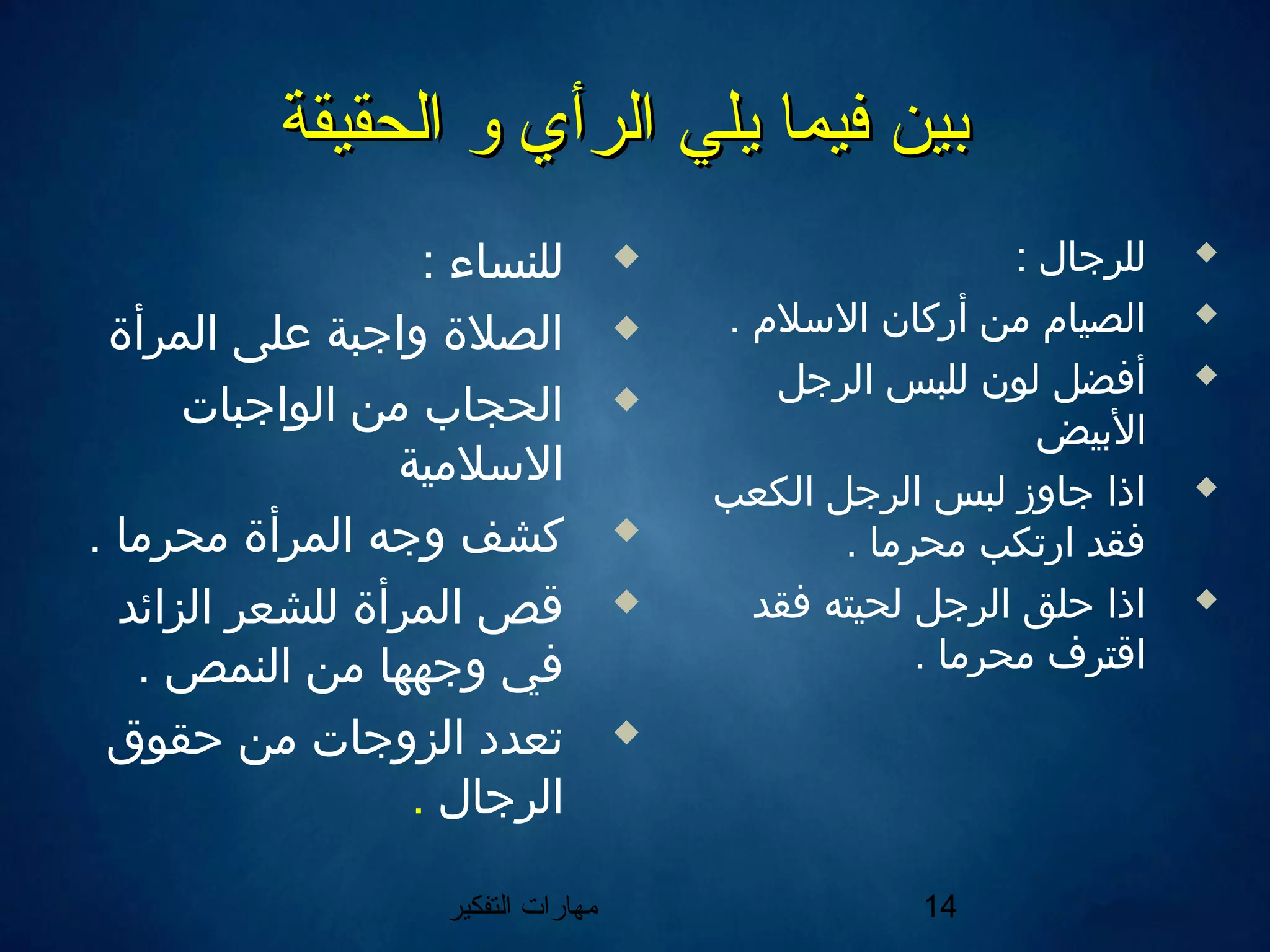 ‫التفكير‬ ‫مهارات‬ 14
‫الحقيقة‬ ‫و‬ ‫الرأي‬ ‫يلي‬ ‫فيما‬ ‫بين‬‫الحقيقة‬ ‫و‬ ‫الرأي‬ ‫يلي‬ ‫فيما‬ ‫بين‬
: ‫للنساء‬
‫المرأة‬ ‫على‬ ‫واجبة‬ ‫الصلة‬
‫الواجبات‬ ‫من‬ ‫الحجاب‬
‫اللسلمية‬
. ‫محرما‬ ‫المرأة‬ ‫وجه‬ ‫كشف‬
‫الزائد‬ ‫للشعر‬ ‫المرأة‬ ‫قص‬
. ‫النمص‬ ‫من‬ ‫وجهها‬ ‫في‬
‫حقوق‬ ‫من‬ ‫الزوجات‬ ‫تعدد‬
‫الرجال‬.
: ‫للرجال‬
. ‫اللسل م‬ ‫أركان‬ ‫من‬ ‫الصيا م‬
‫الرجل‬ ‫للبس‬ ‫لون‬ ‫أفضل‬
‫اليبيض‬
‫الكعب‬ ‫الرجل‬ ‫لبس‬ ‫جاوز‬ ‫اذا‬
. ‫محرما‬ ‫ارتكب‬ ‫فقد‬
‫فقد‬ ‫لحيته‬ ‫الرجل‬ ‫حلق‬ ‫اذا‬
. ‫محرما‬ ‫اقترف‬
 