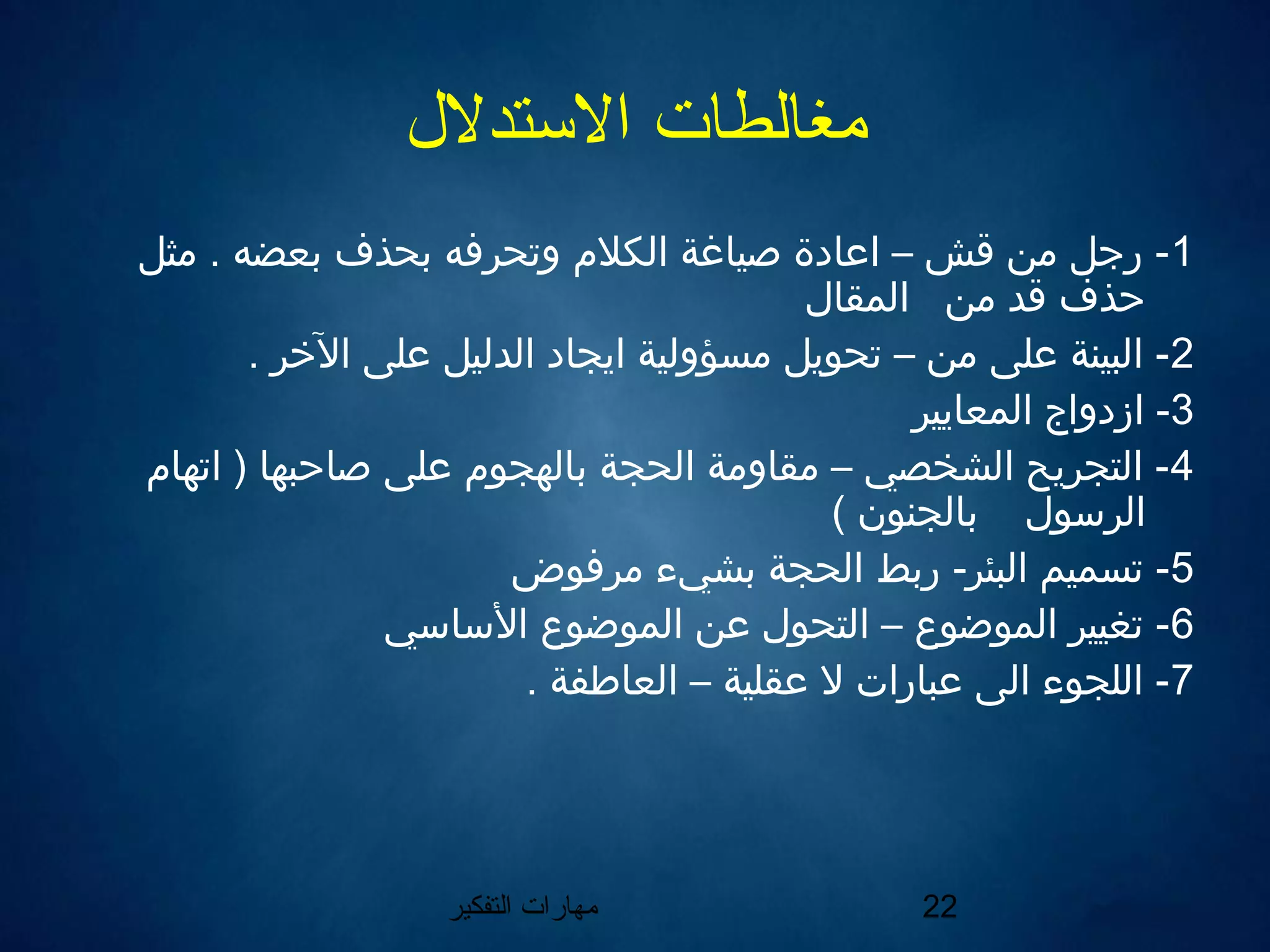 ‫التفكير‬ ‫مهارات‬ 22
‫التستدلل‬ ‫مغالطات‬
1‫مثل‬ . ‫يبعضه‬ ‫يبحذف‬ ‫وتحرفه‬ ‫الكل م‬ ‫صياغة‬ ‫اعادة‬ – ‫قش‬ ‫من‬ ‫رجل‬ -
‫المقال‬ ‫من‬ ‫قد‬ ‫حذف‬
2. ‫الخر‬ ‫على‬ ‫الدليل‬ ‫ايجاد‬ ‫مسؤولية‬ ‫تحويل‬ – ‫من‬ ‫على‬ ‫البينة‬ -
3‫المعايير‬ ‫ازدواج‬ -
4‫اتها م‬ ) ‫صاحبها‬ ‫على‬ ‫يبالهجو م‬ ‫الحجة‬ ‫مقاومة‬ – ‫الشخصي‬ ‫التجريح‬ -
( ‫يبالجنون‬ ‫الرلسول‬
5‫مرفوض‬ ‫يبشيء‬ ‫الحجة‬ ‫ريبط‬ -‫البئر‬ ‫تسميم‬ -
6‫اللسالسي‬ ‫الموضوع‬ ‫عن‬ ‫التحول‬ – ‫الموضوع‬ ‫تغيير‬ -
7. ‫العاطفة‬ – ‫عقلية‬ ‫ل‬ ‫عبارات‬ ‫الى‬ ‫اللجوء‬ -
 