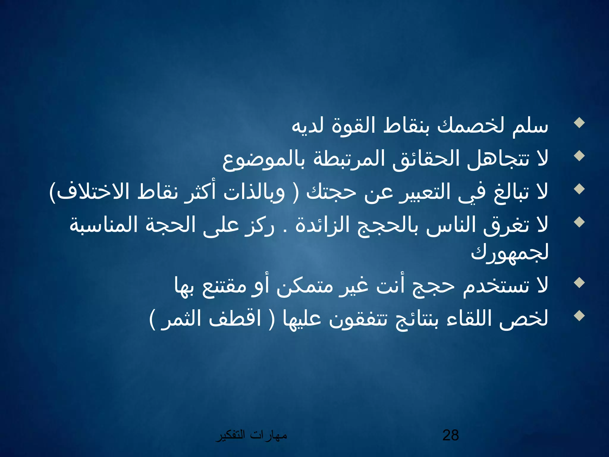 ‫التفكير‬ ‫مهارات‬ 28
‫لديه‬ ‫القوة‬ ‫بنقاط‬ ‫لخصمك‬ ‫سلم‬
‫بالموضوع‬ ‫المرتبطة‬ ‫الحقائق‬ ‫تتجاهل‬ ‫ل‬
(‫التختلف‬ ‫نقاط‬ ‫أكثر‬ ‫وبالذات‬ ) ‫حجتك‬ ‫عن‬ ‫التعبير‬ ‫في‬ ‫تبالغ‬ ‫ل‬
‫المناسبة‬ ‫الحجة‬ ‫على‬ ‫ركز‬ . ‫الزائدة‬ ‫بالحجج‬ ‫الناس‬ ‫تغرق‬ ‫ل‬
‫لجمهورك‬
‫بها‬ ‫مقتنع‬ ‫أو‬ ‫متمكن‬ ‫غير‬ ‫أنت‬ ‫حجج‬ ‫تستخدم‬ ‫ل‬
( ‫الثمر‬ ‫اقطف‬ ) ‫عليها‬ ‫تتفقون‬ ‫بنتائج‬ ‫اللقاء‬ ‫لخص‬
 