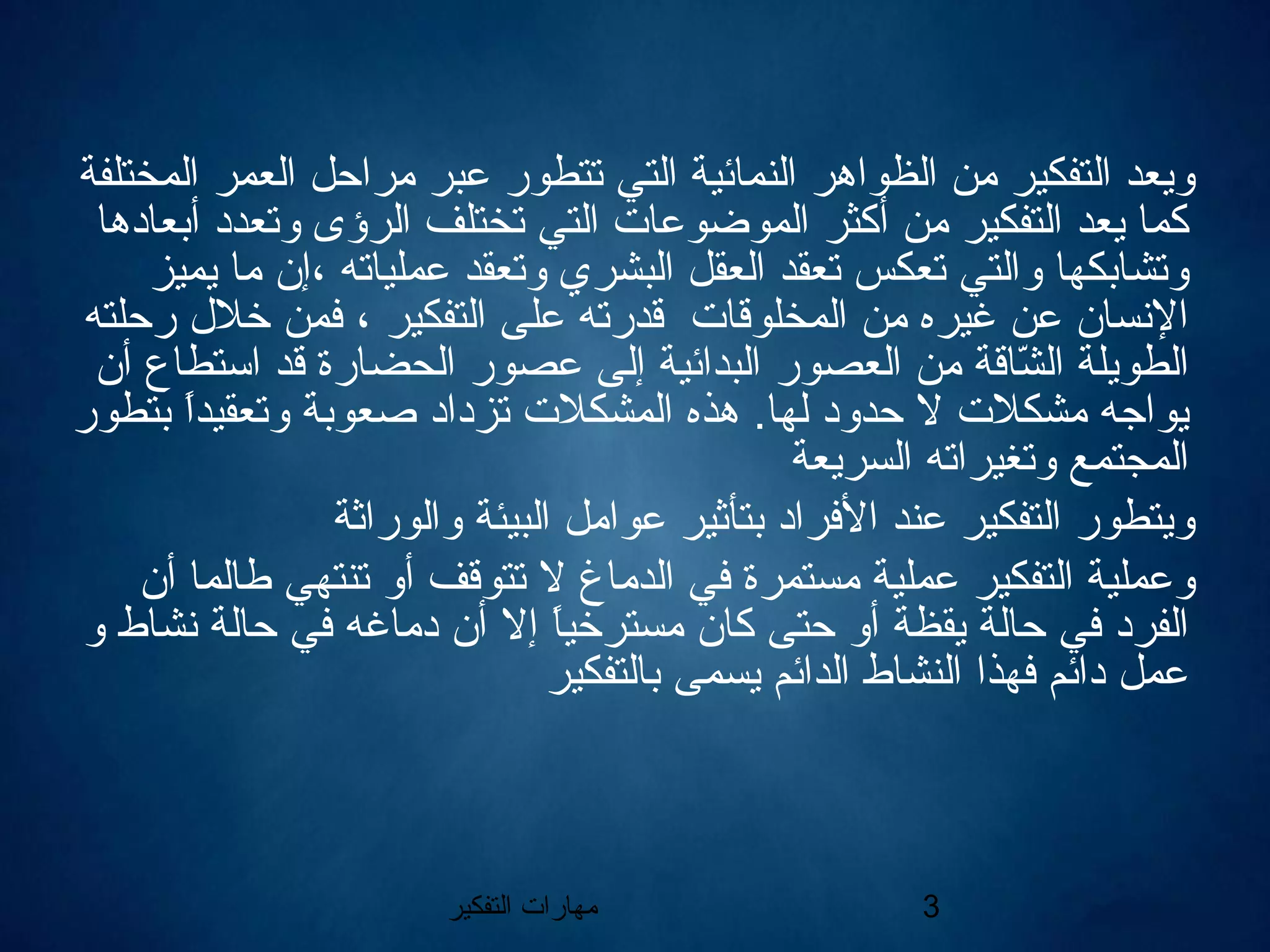 ‫التفكير‬ ‫مهارات‬ 3
‫المختلفة‬ ‫العمر‬ ‫مراحل‬ ‫عبر‬ ‫تتطور‬ ‫التي‬ ‫النمائية‬ ‫الظواهر‬ ‫من‬ ‫التفكير‬ ‫ويعد‬
‫أبعادها‬ ‫وتعدد‬ ‫الرؤى‬ ‫تختلف‬ ‫التي‬ ‫الموضوعات‬ ‫أكثر‬ ‫من‬ ‫التفكير‬ ‫يعد‬ ‫كما‬
‫يميز‬ ‫ما‬ ‫،إن‬ ‫عملياته‬ ‫وتعقد‬ ‫البشري‬ ‫العقل‬ ‫تعقد‬ ‫تعكس‬ ‫والتي‬ ‫وتشابكها‬
‫رحلته‬ ‫خلل‬ ‫فمن‬ ، ‫التفكير‬ ‫على‬ ‫قدرته‬ ‫المخلوقات‬ ‫من‬ ‫غيره‬ ‫عن‬ ‫النسان‬
‫أن‬ ‫استطاع‬ ‫قد‬ ‫الحضارة‬ ‫عصور‬ ‫إلى‬ ‫البدائية‬ ‫العصور‬ ‫من‬ ‫شاقة‬ّ‫ا‬ ‫ال‬ ‫الطويلة‬
‫بتطور‬ ‫ا‬ً ‫وتعقيد‬ ‫صعوبة‬ ‫تزداد‬ ‫المشكلت‬ ‫هذه‬ .‫لها‬ ‫حدود‬ ‫ال‬ ‫مشكلت‬ ‫يواجه‬
‫السريعة‬ ‫وتغيراته‬ ‫المجتمع‬
‫والوراثة‬ ‫البيئة‬ ‫عوامل‬ ‫بتأثير‬ ‫الفراد‬ ‫عند‬ ‫التفكير‬ ‫ويتطور‬
‫أن‬ ‫طالما‬ ‫تنتهي‬ ‫أو‬ ‫تتوقف‬ ‫ال‬ ‫الدماغ‬ ‫في‬ ‫مستمرة‬ ‫عملية‬ ‫التفكير‬ ‫وعملية‬
‫و‬ ‫نشاط‬ ‫حالة‬ ‫في‬ ‫دماغه‬ ‫أن‬ ‫إال‬ ‫ا‬ً ‫مسترخي‬ ‫كان‬ ‫حتى‬ ‫أو‬ ‫يقظة‬ ‫حالة‬ ‫في‬ ‫الفرد‬
‫بالتفكي‬ ‫يسمى‬ ‫الدائم‬ ‫النشاط‬ ‫فهذا‬ ‫دائم‬ ‫عمل‬‫ر‬
 