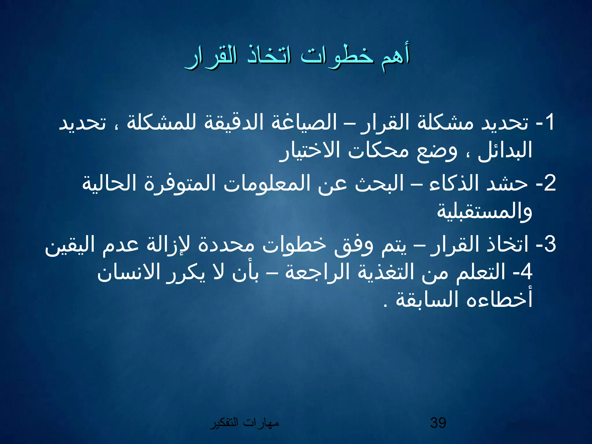 ‫التفكير‬ ‫مهارات‬ 39
‫القرار‬ ‫اتخاذ‬ ‫خطوات‬ ‫أهم‬‫القرار‬ ‫اتخاذ‬ ‫خطوات‬ ‫أهم‬
1‫تحديد‬ ، ‫للمشكلة‬ ‫الدقيقة‬ ‫الصياغة‬ – ‫القرار‬ ‫مشكلة‬ ‫تحديد‬ -
‫الختيار‬ ‫محكات‬ ‫وضع‬ ، ‫البدائل‬
2‫الحالية‬ ‫المتوفرة‬ ‫المعلومات‬ ‫عن‬ ‫البحث‬ – ‫الذكاء‬ ‫حشد‬ -
‫والمستقبلية‬
3‫اليقين‬ ‫عدم‬ ‫لازالة‬ ‫محددة‬ ‫خطوات‬ ‫وفق‬ ‫يتم‬ – ‫القرار‬ ‫اتخاذ‬ -
4‫النسان‬ ‫يكرر‬ ‫ل‬ ‫بأن‬ – ‫الراجعة‬ ‫التغذية‬ ‫من‬ ‫التعلم‬ -
. ‫السابقة‬ ‫أخطاءه‬
 