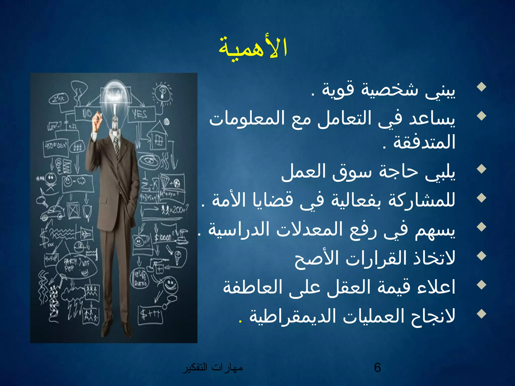 ‫التفكير‬ ‫مهارات‬ 6
‫الهمية‬
. ‫اقوية‬ ‫شخصية‬ ‫يبني‬
‫المعلومات‬ ‫مع‬ ‫التعامل‬ ‫في‬ ‫يساعد‬
. ‫المتدفقة‬
‫العمل‬ ‫سوق‬ ‫حاجة‬ ‫يلبي‬
. ‫المة‬ ‫اقضايا‬ ‫في‬ ‫بفعالية‬ ‫للمشاركة‬
. ‫الدراسية‬ ‫المعدلت‬ ‫رفع‬ ‫في‬ ‫يسهم‬
‫الصح‬ ‫القرارات‬ ‫لتخاذ‬
‫العاطفة‬ ‫على‬ ‫العقل‬ ‫اقيمة‬ ‫اعل ء‬
‫الديمقراطية‬ ‫العمليات‬ ‫لننجاح‬.
 