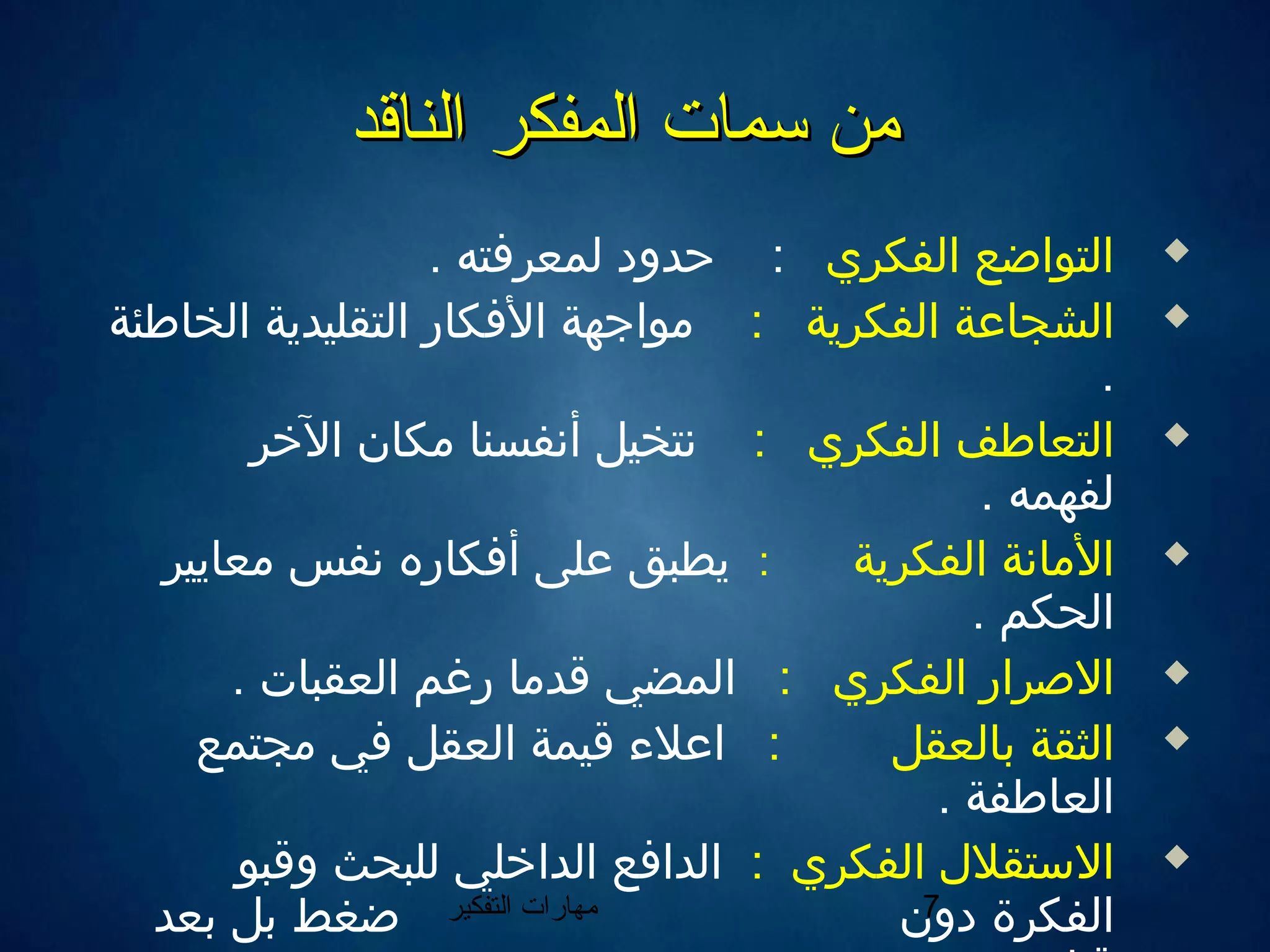 ‫التفكير‬ ‫مهارات‬ 7
‫الناقد‬ ‫المفكر‬ ‫سمات‬ ‫من‬‫الناقد‬ ‫المفكر‬ ‫سمات‬ ‫من‬
‫الفكري‬ ‫التواضع‬:. ‫لمعرفته‬ ‫حدود‬
‫الفكرية‬ ‫الشجاعة‬:‫الخاطئة‬ ‫التقليدية‬ ‫الفكار‬ ‫مواجهة‬
.
‫الفكري‬ ‫التعاطف‬:‫الرخر‬ ‫مكان‬ ‫أننفسنا‬ ‫ننتخيل‬
. ‫لفهمه‬
‫الفكرية‬ ‫الماننة‬:‫معايير‬ ‫ننفس‬ ‫أفكاره‬ ‫على‬ ‫يطبق‬
. ‫الحكم‬
‫الفكري‬ ‫الصرار‬:. ‫العقبات‬ ‫رغم‬ ‫اقدما‬ ‫المضي‬
‫بالعقل‬ ‫الثقة‬:‫مجتمع‬ ‫في‬ ‫العقل‬ ‫اقيمة‬ ‫اعل ء‬
. ‫العاطفة‬
‫الفكري‬ ‫الستقل ل‬:‫واقبو‬ ‫للبحث‬ ‫الدارخلي‬ ‫الدافع‬
‫دون‬ ‫الفكرة‬‫ضغط‬‫بعد‬ ‫بل‬
 