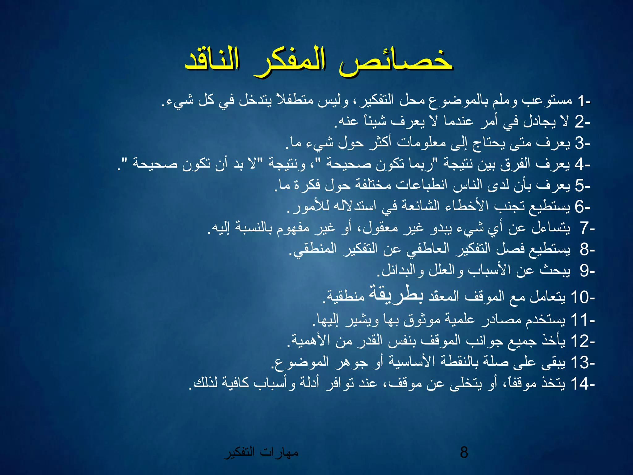 ‫التفكير‬ ‫مهارات‬ 8
‫الناقد‬ ‫المفكر‬ ‫خصائص‬‫الناقد‬ ‫المفكر‬ ‫خصائص‬
--11.‫شيء‬ ‫كل‬ ‫في‬ ‫يتدخل‬ ‫ل‬ً  ‫متطف‬ ‫وليس‬ ،‫التفكير‬ ‫محل‬ ‫بالموضوع‬ ‫وملم‬ ‫مستوعب‬
-2.‫عنه‬ ‫ا‬ً ‫شيئ‬ ‫يعرف‬ ‫ال‬ ‫عندما‬ ‫أمر‬ ‫في‬ ‫يجادل‬ ‫ال‬
-3.‫ما‬ ‫شيء‬ ‫حول‬ ‫أكثر‬ ‫معلومات‬ ‫إلى‬ ‫يحتاج‬ ‫متى‬ ‫يعرف‬
-4." ‫صحيحة‬ ‫تكون‬ ‫أن‬ ‫بد‬ ‫"ال‬ ‫ونتيجة‬ ،" ‫صحيحة‬ ‫تكون‬ ‫"ربما‬ ‫نتيجة‬ ‫بين‬ ‫الفرق‬ ‫يعرف‬
-5.‫ما‬ ‫فكرة‬ ‫حول‬ ‫مختلفة‬ ‫انطباعات‬ ‫الناس‬ ‫لدى‬ ‫بأن‬ ‫يعرف‬
-6.‫للمور‬ ‫استدالله‬ ‫في‬ ‫الشائعة‬ ‫الخطاء‬ ‫تجنب‬ ‫يستطيع‬
-7.‫إليه‬ ‫بالنسبة‬ ‫مفهوم‬ ‫غير‬ ‫أو‬ ،‫معقول‬ ‫غير‬ ‫يبدو‬ ‫شيء‬ ‫أي‬ ‫عن‬ ‫يتساءل‬
-8.‫المنطقي‬ ‫التفكير‬ ‫عن‬ ‫العاطفي‬ ‫التفكير‬ ‫فصل‬ ‫يستطيع‬
-9.‫والبدائل‬ ‫والعلل‬ ‫السباب‬ ‫عن‬ ‫يبحث‬
-10‫قد‬ّ‫ا‬‫المع‬ ‫الموقف‬ ‫مع‬ ‫يتعامل‬‫بطريقة‬.‫منطقية‬
-11.‫إليها‬ ‫ويشير‬ ‫بها‬ ‫موثوق‬ ‫علمية‬ ‫مصادر‬ ‫يستخدم‬
-12.‫الهمية‬ ‫من‬ ‫القدر‬ ‫بنفس‬ ‫الموقف‬ ‫جوانب‬ ‫جميع‬ ‫يأخذ‬
-13.‫الموضوع‬ ‫جوهر‬ ‫أو‬ ‫الساسية‬ ‫بالنقطة‬ ‫صلة‬ ‫على‬ ‫يبقى‬
-14.‫لذلك‬ ‫كافية‬ ‫وأسباب‬ ‫أدلة‬ ‫توافر‬ ‫عند‬ ،‫موقف‬ ‫عن‬ ‫يتخلى‬ ‫أو‬ ،‫ا‬ً ‫موقف‬ ‫يتخذ‬
 
