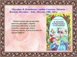 Повісті-казки про незвичайні
пригоди школярів у Країні
сонячних зайчиків та лихій
Зландії, а також про лісову
музичну школу, де вчаться веселі і
дружні звірята.
Нестайко, В. Незнайомка з країни Сонячних Зайчиків . /
Всеволод Нестайко. – Київ : Веселка, 1988.- 365 с.
 