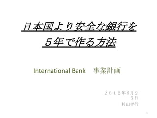 International Bank 事業計画
２０１２年６月２
５日
杉山智行
1
日本国より安全な銀行を
５年で作る方法
 