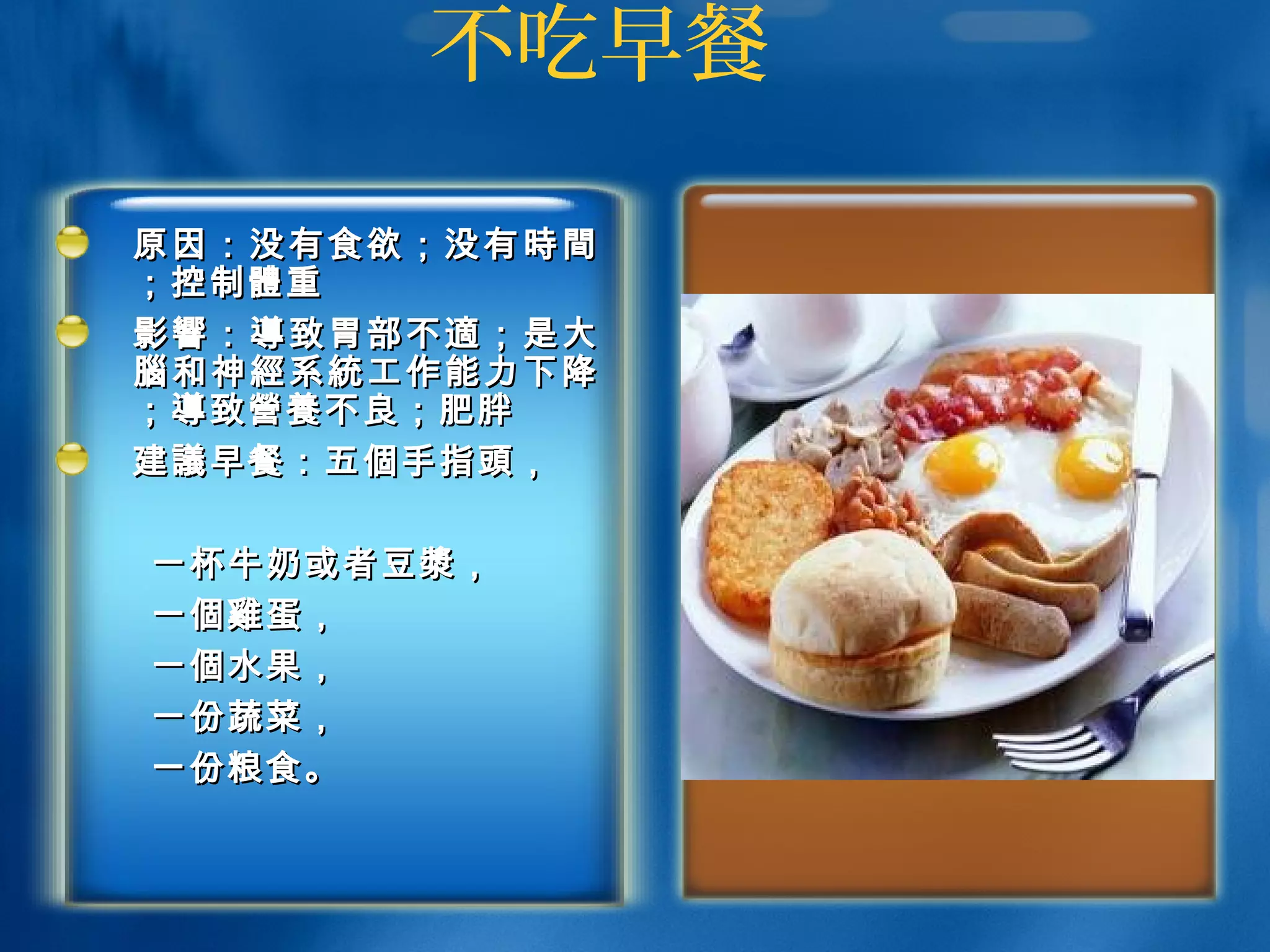 不吃早餐
原因：没有食欲；没有原因：没有食欲；没有 時間時間
；控制；控制體體重重
影響影響 ：： 導導 致胃部不致胃部不 適適 ；是大；是大
腦腦 和神和神 經經 系系 統統 工作能力下降工作能力下降
；；導導致致營養營養不良；肥胖不良；肥胖
建建議議早餐：五早餐：五個個手指手指頭頭，，
一杯牛奶或者豆一杯牛奶或者豆漿漿，，
一一個雞個雞蛋，蛋，
一一個個水果，水果，
一份蔬菜，一份蔬菜，
一份一份粮粮食。食。
 