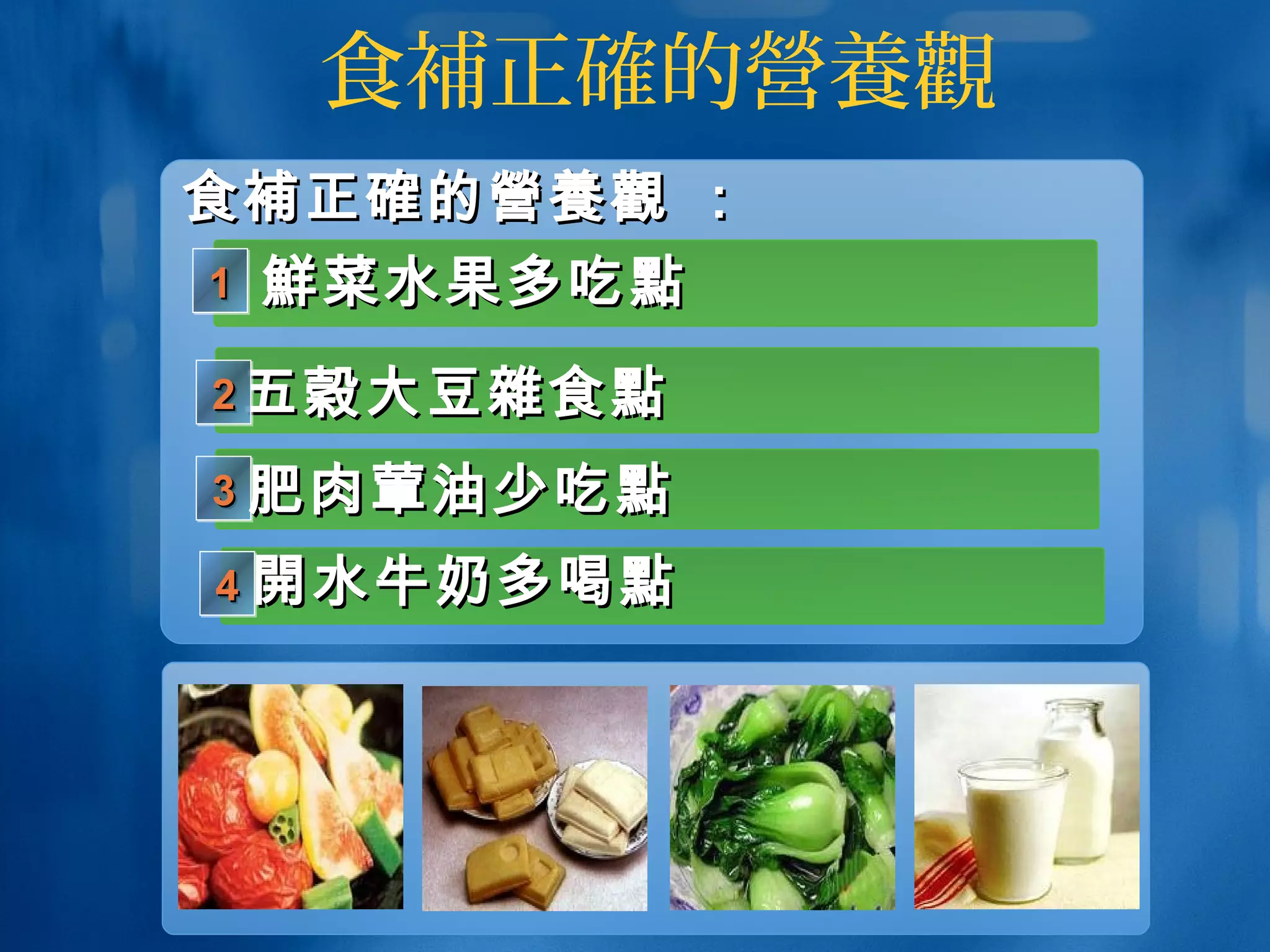 食補正確的營養觀
鮮鮮菜水果多吃菜水果多吃點點
五穀五穀大豆大豆雜雜食食點點
1111
2222
3333 肥肉肥肉葷葷油少吃油少吃點點
開開水牛奶多喝水牛奶多喝點點4444
食食補正確補正確的的營養觀營養觀 ：：
 
