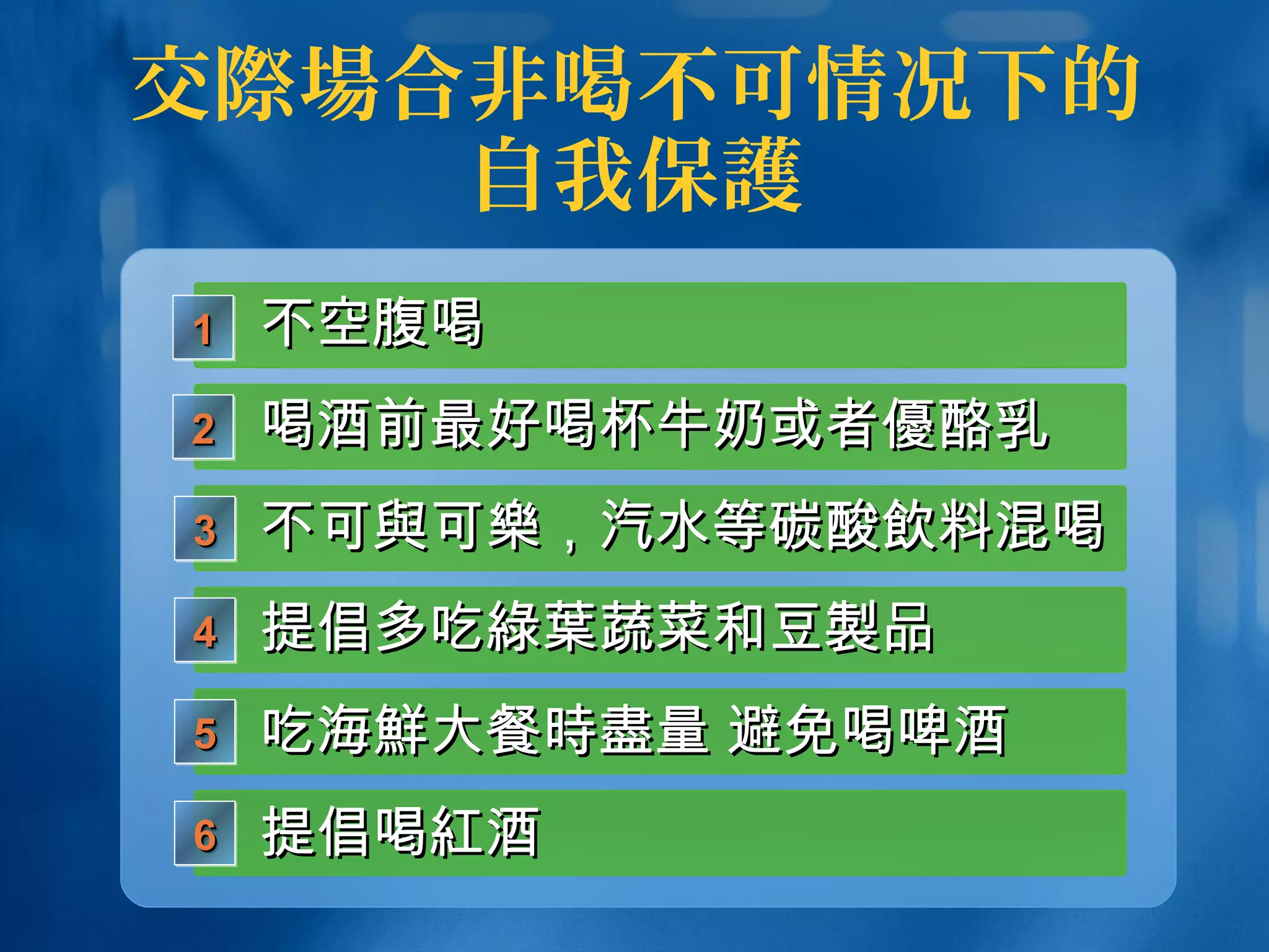交際場合非喝不可情况下的
自我保護
不空腹喝不空腹喝1111
不可不可與與可可樂樂，汽水等碳酸，汽水等碳酸飲飲料混喝料混喝3333
提倡多吃提倡多吃綠葉綠葉蔬菜和豆蔬菜和豆製製品品4444
吃海吃海鮮鮮大餐大餐時盡時盡量 避免喝啤酒量 避免喝啤酒5555
提倡喝提倡喝紅紅酒酒6666
喝酒前最好喝杯牛奶或者喝酒前最好喝杯牛奶或者優酪乳優酪乳2222
 