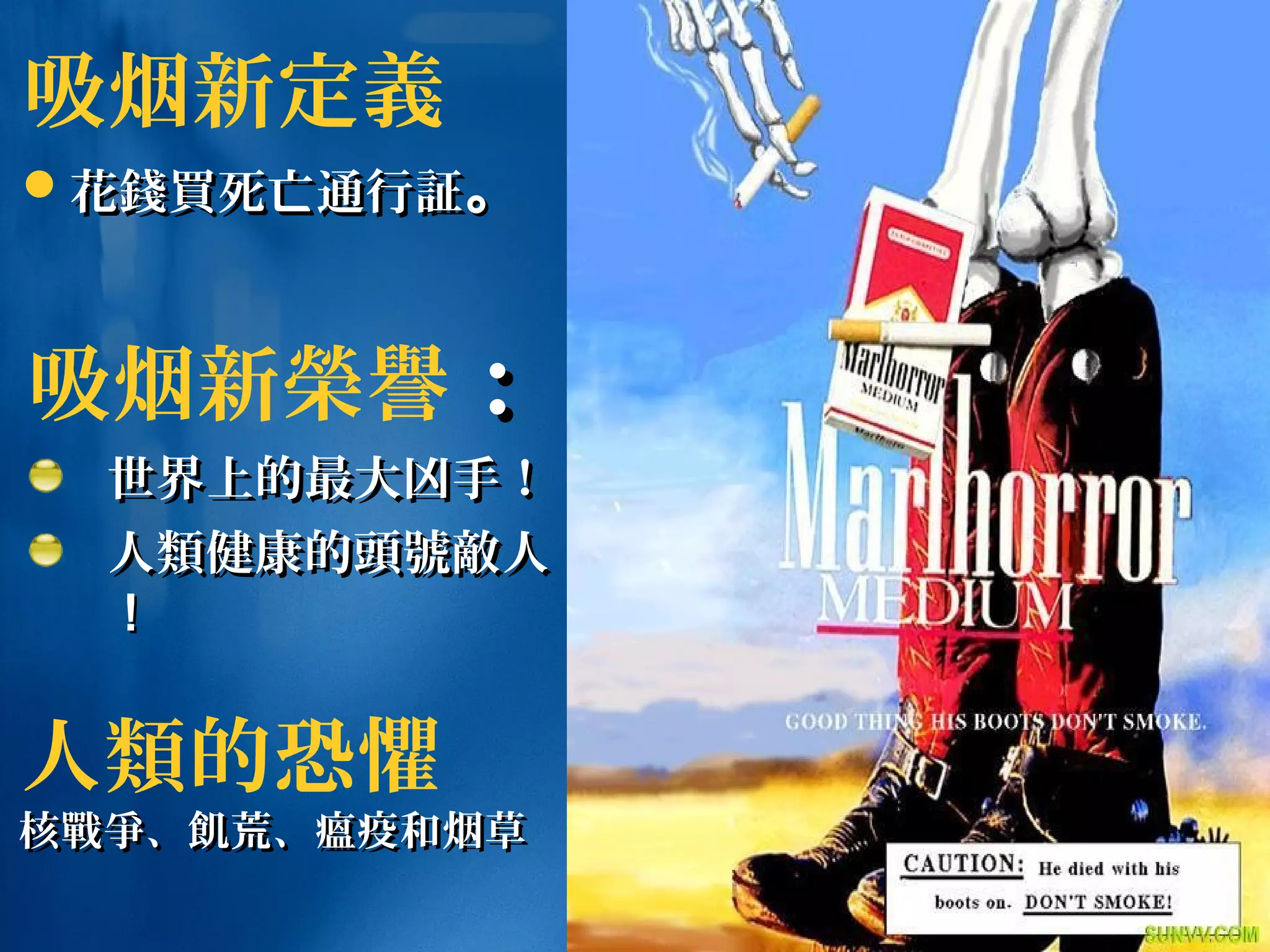 吸烟新榮譽：：
世界上的最大凶手！世界上的最大凶手！
人人類類健康的健康的頭號敵頭號敵人人
！！
吸烟新定義
花花錢買錢買死亡通行死亡通行証証。。
人類的恐懼
核核戰爭戰爭、、飢飢荒、瘟疫和烟草荒、瘟疫和烟草
 