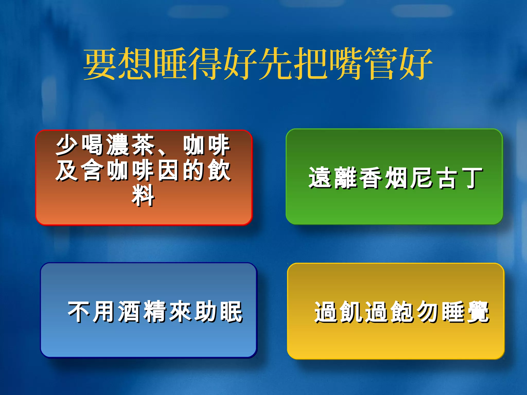 要想睡得好先把嘴管好
不用酒精不用酒精來來助眠助眠不用酒精不用酒精來來助眠助眠
少喝少喝濃濃茶、咖啡茶、咖啡
及含咖啡因的及含咖啡因的飲飲
料料
少喝少喝濃濃茶、咖啡茶、咖啡
及含咖啡因的及含咖啡因的飲飲
料料
遠離遠離香烟尼古丁香烟尼古丁遠離遠離香烟尼古丁香烟尼古丁
過飢過飽過飢過飽勿睡勿睡覺覺過飢過飽過飢過飽勿睡勿睡覺覺
 