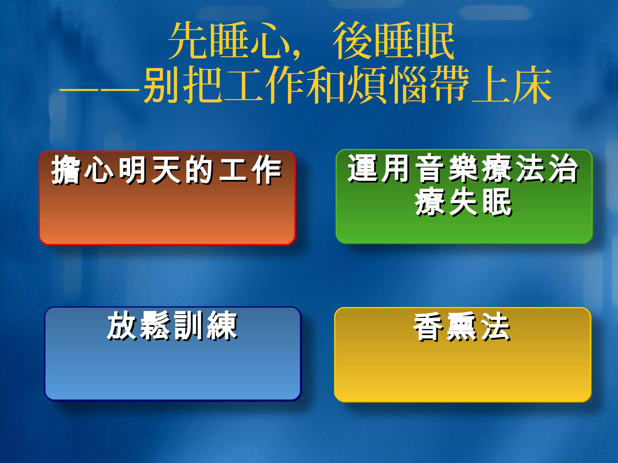 先睡心，後睡眠
—— 把工作和别 煩惱帶上床
放放鬆訓練鬆訓練放放鬆訓練鬆訓練
擔擔心明天的工作心明天的工作擔擔心明天的工作心明天的工作 運運用音用音樂療樂療法治法治
療療失眠失眠
運運用音用音樂療樂療法治法治
療療失眠失眠
香熏法香熏法香熏法香熏法
 