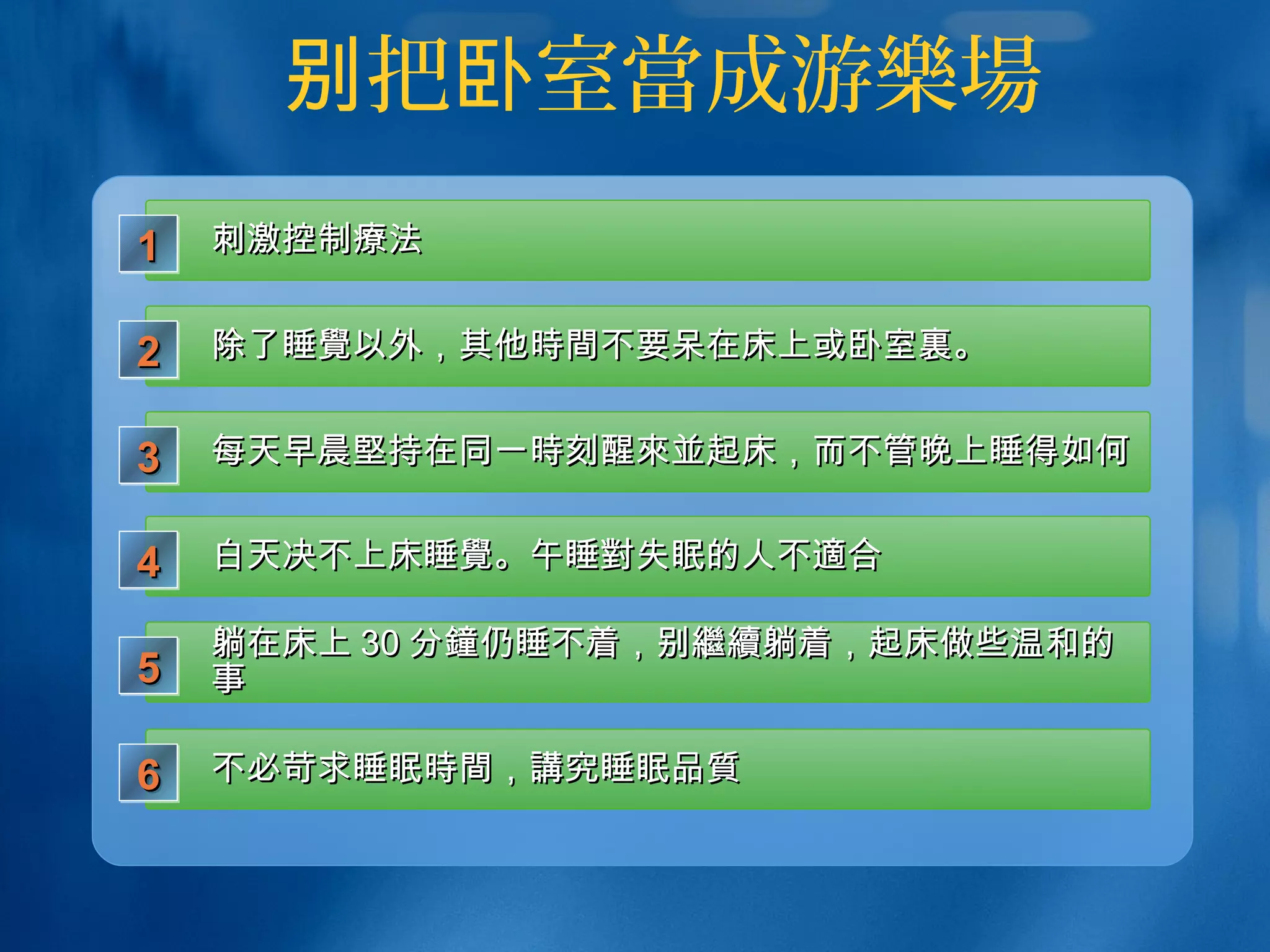 把 室别 卧 當成游樂場
刺激控制刺激控制療療法法1111
除了睡除了睡覺覺以外，其他以外，其他時間時間不要呆在床上或卧室不要呆在床上或卧室裏裏。。2222
每天早晨每天早晨堅堅持在同一持在同一時時刻醒刻醒來並來並起床，而不管晚上睡得如何起床，而不管晚上睡得如何3333
白天决不上床睡白天决不上床睡覺覺。午睡。午睡對對失眠的人不失眠的人不適適合合4444
躺在床上躺在床上 3030 分分鐘鐘仍睡不着，别仍睡不着，别繼續繼續躺着，起床做些温和的躺着，起床做些温和的
事事5555
不必苛求睡眠不必苛求睡眠時間時間，，講講究睡眠究睡眠品質品質6666
 