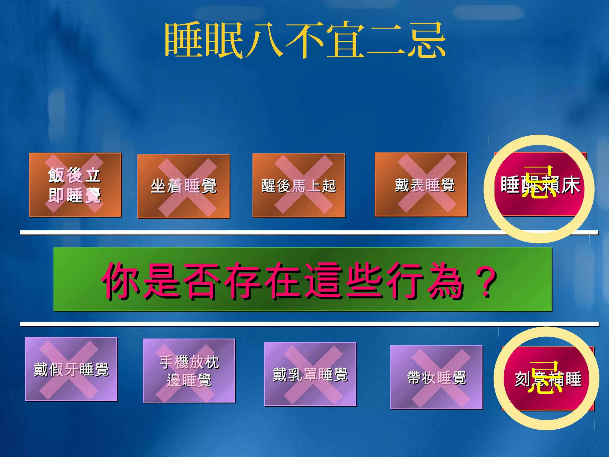 睡眠八不宜二忌
飯後飯後立立
即睡即睡覺覺
飯後飯後立立
即睡即睡覺覺 坐着睡坐着睡覺覺坐着睡坐着睡覺覺 醒醒後馬後馬上起上起醒醒後馬後馬上起上起    戴表睡戴表睡覺覺   戴表睡戴表睡覺覺
你是否存在你是否存在這這些行些行為為？？你是否存在你是否存在這這些行些行為為？？
戴假牙睡戴假牙睡覺覺戴假牙睡戴假牙睡覺覺 手手機機放枕放枕
邊邊睡睡覺覺
手手機機放枕放枕
邊邊睡睡覺覺 戴乳罩睡戴乳罩睡覺覺戴乳罩睡戴乳罩睡覺覺 帶帶妆睡妆睡覺覺帶帶妆睡妆睡覺覺
睡醒睡醒賴賴床床睡醒睡醒賴賴床床
刻意刻意補補睡睡刻意刻意補補睡睡
忌
忌
 