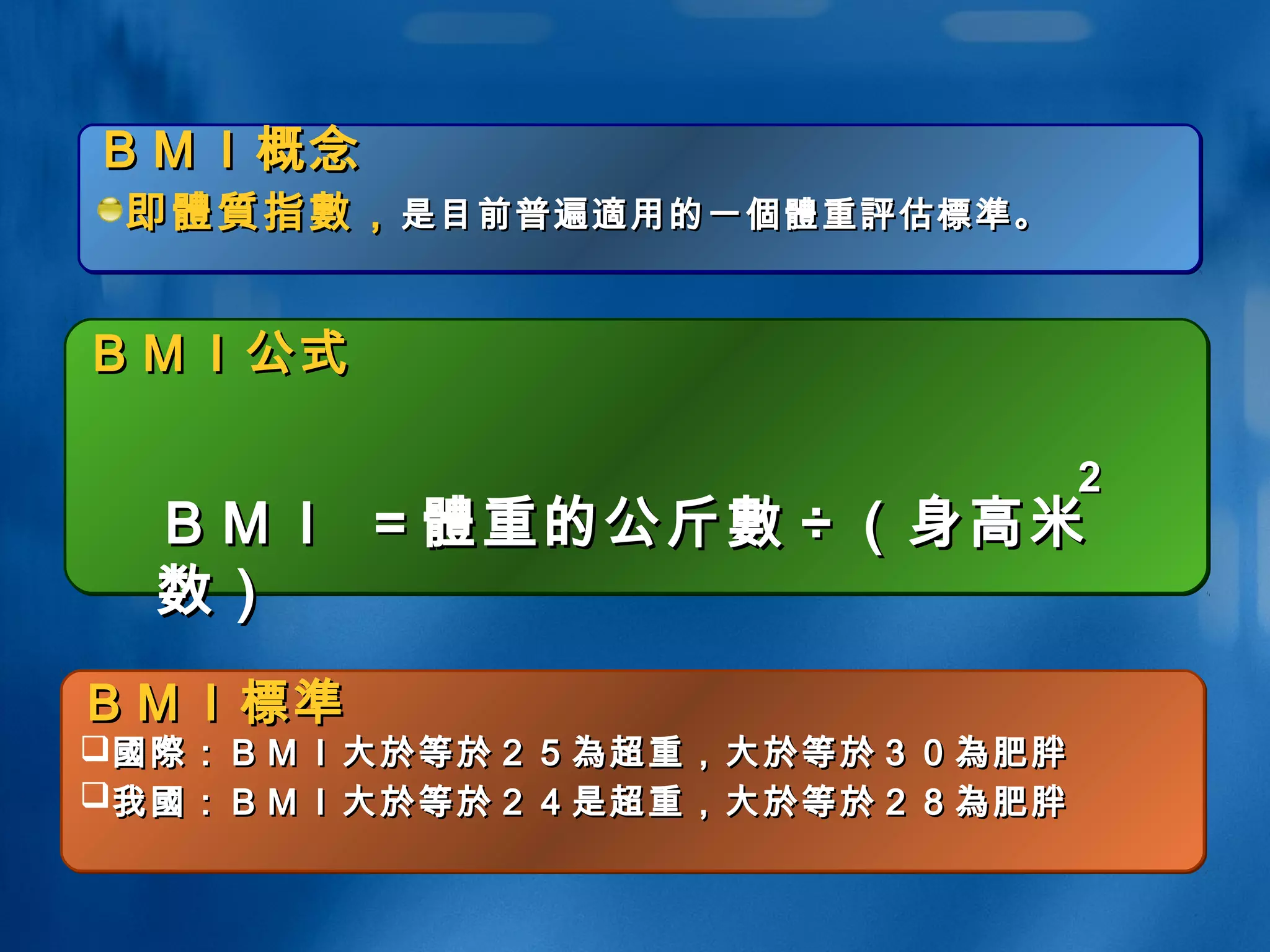 ＢＭＩ概念ＢＭＩ概念
即即體質體質指指數數，，是目前普遍是目前普遍適適用的一用的一個體個體重重評評估估標準標準。。
ＢＭＩ概念ＢＭＩ概念
即即體質體質指指數數，，是目前普遍是目前普遍適適用的一用的一個體個體重重評評估估標準標準。。
ＢＭＩ公式ＢＭＩ公式ＢＭＩ公式ＢＭＩ公式
ＢＭＩＢＭＩ標準標準
國際國際：ＢＭＩ大：ＢＭＩ大於於等等於於２５２５為為超重，大超重，大於於等等於於３０３０為為肥胖肥胖
我我國國：ＢＭＩ大：ＢＭＩ大於於等等於於２４是超重，大２４是超重，大於於等等於於２８２８為為肥胖肥胖
ＢＭＩＢＭＩ標準標準
國際國際：ＢＭＩ大：ＢＭＩ大於於等等於於２５２５為為超重，大超重，大於於等等於於３０３０為為肥胖肥胖
我我國國：ＢＭＩ大：ＢＭＩ大於於等等於於２４是超重，大２４是超重，大於於等等於於２８２８為為肥胖肥胖
ＢＭＩＢＭＩ == 體體重的公斤重的公斤數數 ÷÷ （身高米（身高米
数）数）
22
 
