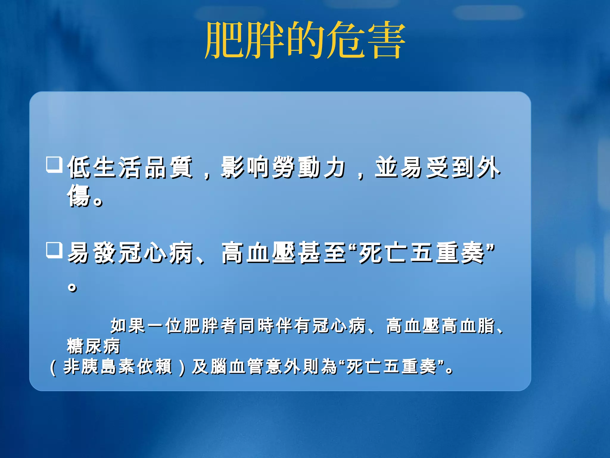 肥胖的危害
低生活低生活品質品質，影响，影响勞動勞動力，力，並並易受到外易受到外
傷傷。。
易易發發冠心病、高血冠心病、高血壓壓甚至“死亡五重奏”甚至“死亡五重奏”
。。
如果一位肥胖者同如果一位肥胖者同 時時伴有冠心病、高血伴有冠心病、高血壓壓高血脂、高血脂、
糖尿病糖尿病
（非胰（非胰島島素依素依賴賴）及）及腦腦血管意外血管意外則為則為“死亡五重奏”。“死亡五重奏”。
 