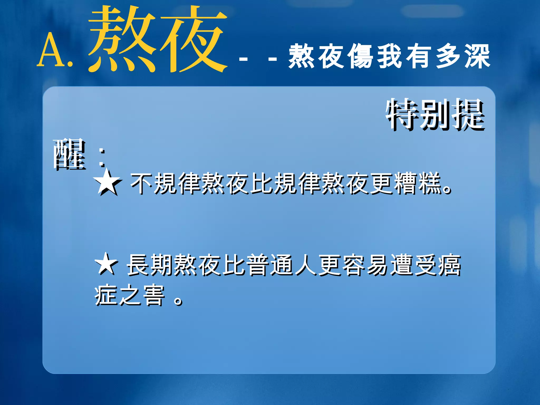 A. 熬夜－－熬夜傷我有多深
特 提别特 提别
醒醒：：
★★ 不不規規律熬夜比律熬夜比規規律熬夜更糟糕。律熬夜更糟糕。
★★ 長長期熬夜比普通人更容易遭受癌期熬夜比普通人更容易遭受癌
症之害 。症之害 。
 