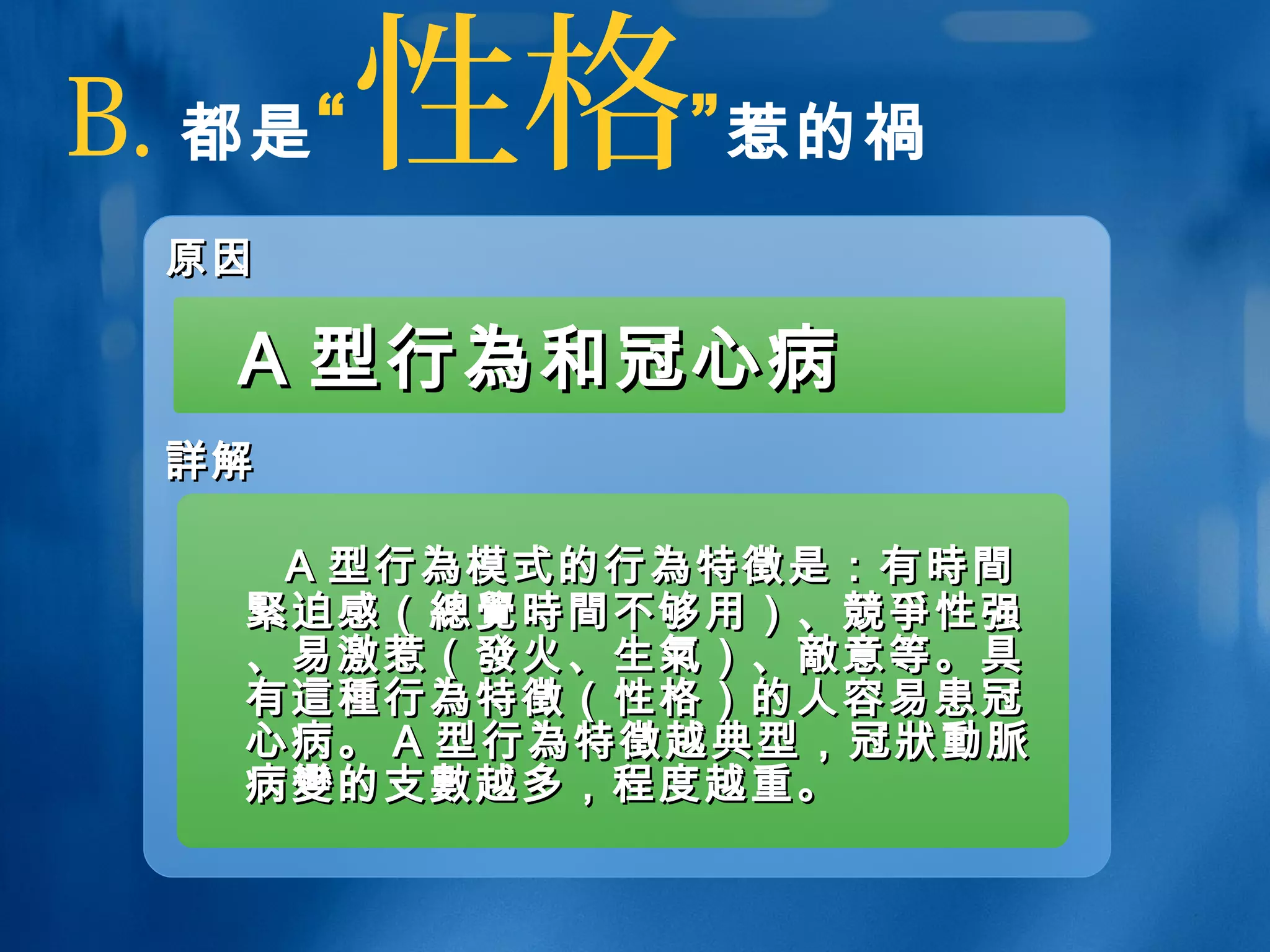B. 都是“性格”惹的禍
原因原因
詳詳解解
AA 型行型行為為和冠心病和冠心病
AA 型行型行為為模式的行模式的行為為特特徵徵是：有是：有時間時間
緊緊迫感（迫感（總覺時間總覺時間不够用）、不够用）、競爭競爭性强性强
、易激惹（、易激惹（發發火、生火、生氣氣）、）、敵敵意等。具意等。具
有有這種這種行行為為特特徵徵（性格）的人容易患冠（性格）的人容易患冠
心病。心病。 AA 型行型行為為特特徵徵越典型，冠越典型，冠狀動脈狀動脈
病病變變的支的支數數越多，程度越重。越多，程度越重。
 