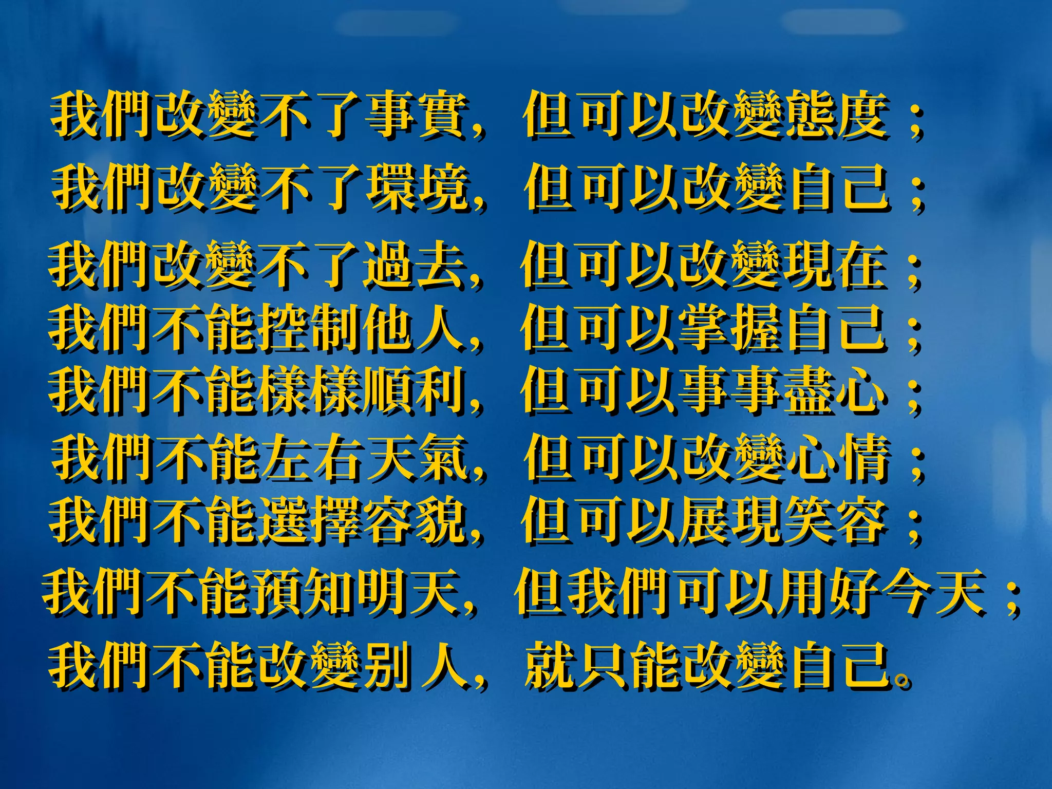 我我們們改改變變不了事不了事實實，但可以改，但可以改變態變態度；度；
我我們們不能不能樣樣順樣樣順利，但可以事事利，但可以事事盡盡心；心；
我我們們改改變變不了不了過過去，但可以改去，但可以改變現變現在；在；
我我們們不能控制他人，但可以掌握自己；不能控制他人，但可以掌握自己；
我我們們不能不能預預知明天，但我知明天，但我們們可以用好今天；可以用好今天；
我我們們不能改不能改變變 人，就只能改别人，就只能改别 變變自己自己。。
我我們們不能不能選擇選擇容貌，但可以展容貌，但可以展現現笑容；笑容；
我我們們不能左右天不能左右天氣氣，但可以改，但可以改變變心情；心情；
我我們們改改變變不了不了環環境，但可以改境，但可以改變變自己；自己；
 
