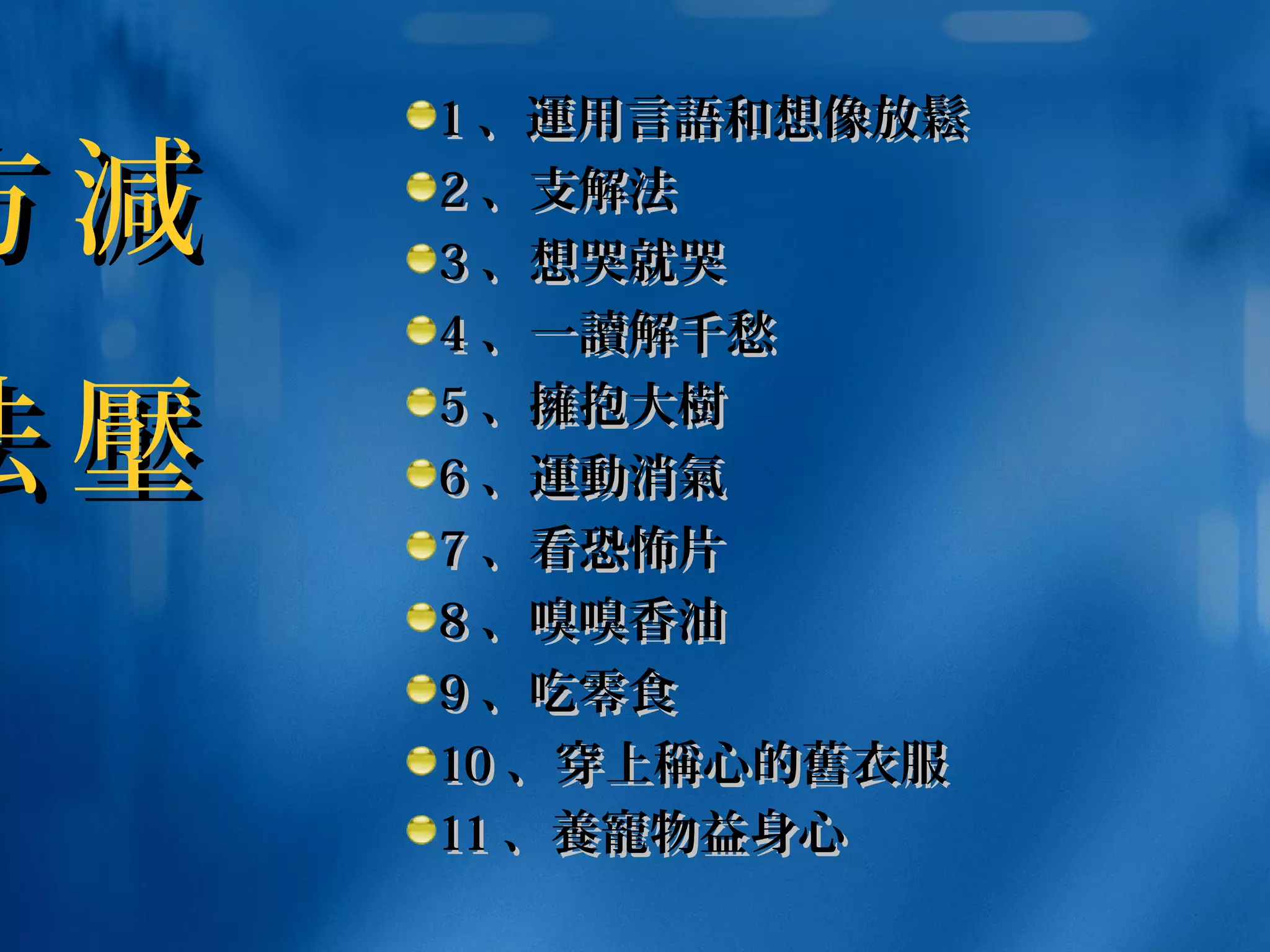 11 、、運運用言用言語語和想和想像像放放鬆鬆
22 、支解法 　、支解法 　
33 、想哭就哭、想哭就哭
44 、一、一讀讀解千愁解千愁
55 、、擁擁抱大抱大樹樹
66 、、運動消氣運動消氣
77 、看恐怖片、看恐怖片
88 、嗅嗅香油、嗅嗅香油
99 、吃零食、吃零食
1010 、穿上、穿上稱稱心的心的舊舊衣服衣服
1111 、、養寵養寵物益身心物益身心
減
壓
減
壓
方
法
方
法
 