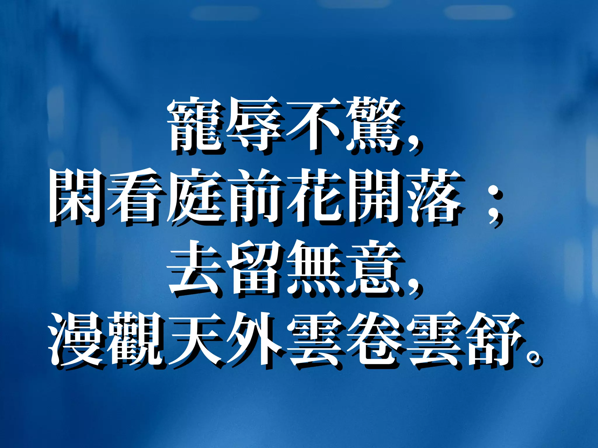 寵寵辱不辱不驚驚，，
閑閑看庭前花看庭前花開開落；落；
去留去留無無意，意，
漫漫觀觀天外天外雲雲卷卷雲雲舒舒。。
 